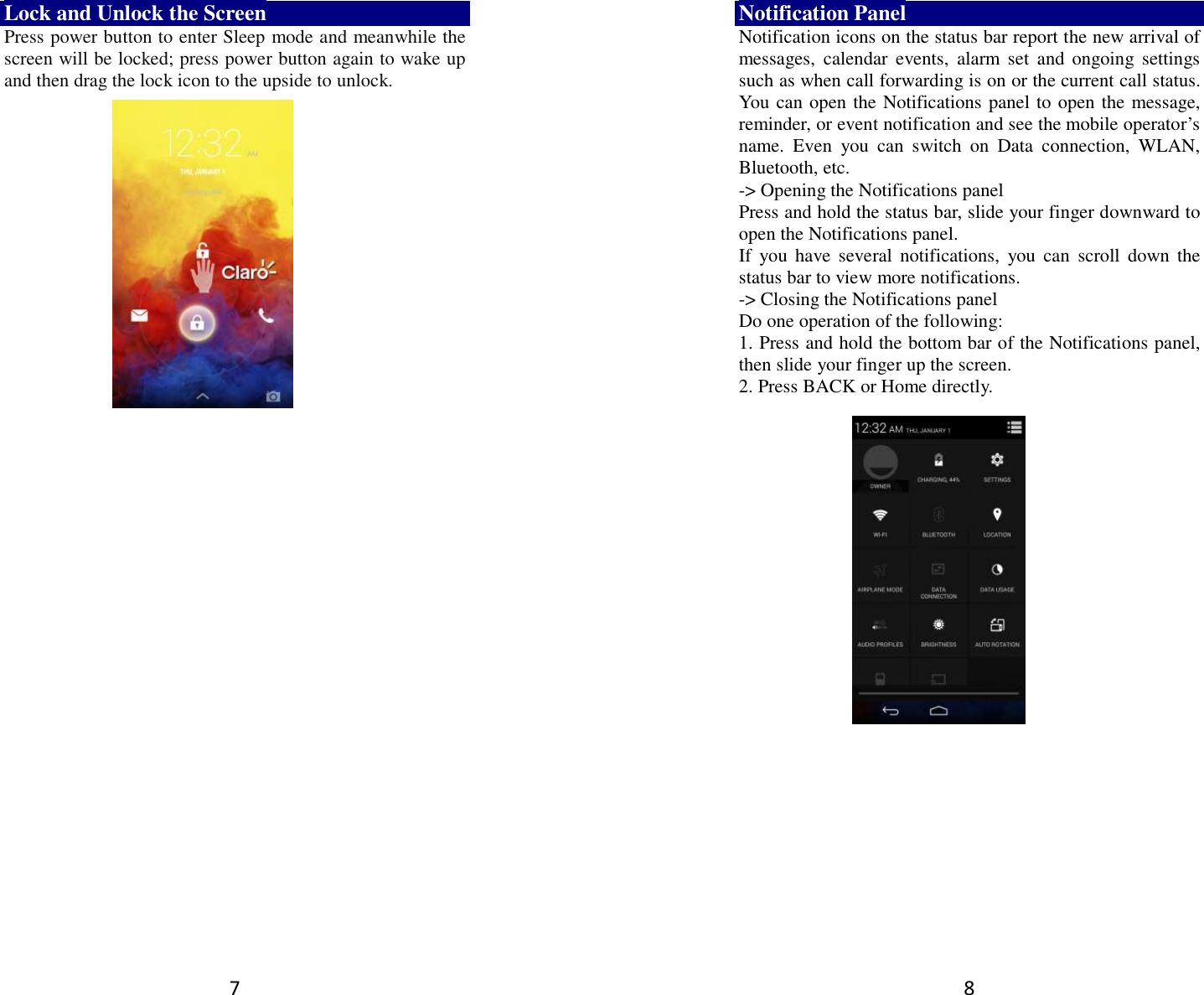 7 Lock and Unlock the Screen Press power button to enter Sleep mode and meanwhile the screen will be locked; press power button again to wake up and then drag the lock icon to the upside to unlock.       8 Notification Panel Notification icons on the status bar report the new arrival of messages,  calendar  events,  alarm  set  and ongoing  settings such as when call forwarding is on or the current call status. You can open the Notifications panel to open the message, reminder, or event notification and see the mobile operator’s name.  Even  you  can  switch  on  Data  connection,  WLAN, Bluetooth, etc. -&gt; Opening the Notifications panel   Press and hold the status bar, slide your finger downward to open the Notifications panel.   If  you  have  several  notifications,  you can  scroll  down the status bar to view more notifications.   -&gt; Closing the Notifications panel   Do one operation of the following:   1. Press and hold the bottom bar of the Notifications panel, then slide your finger up the screen.   2. Press BACK or Home directly.  