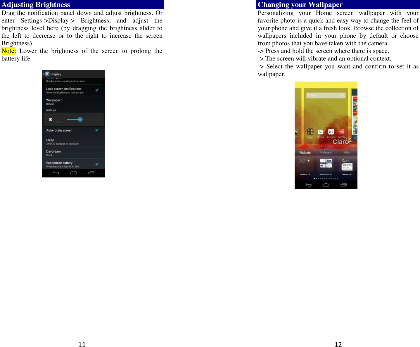 11 Adjusting Brightness Drag the notification panel down and adjust brightness. Or enter  Settings-&gt;Display-&gt;  Brightness,  and  adjust  the brightness  level  here  (by  dragging  the  brightness  slider  to the  left  to  decrease  or  to  the  right  to  increase  the  screen Brightness). Note:  Lower  the  brightness  of  the  screen  to  prolong  the battery life.    12 Changing your Wallpaper Personalizing  your  Home  screen  wallpaper  with  your favorite photo is a quick and easy way to change the feel of your phone and give it a fresh look. Browse the collection of wallpapers  included  in  your  phone  by  default  or  choose from photos that you have taken with the camera.   -&gt; Press and hold the screen where there is space. -&gt; The screen will vibrate and an optional context.         -&gt;  Select  the  wallpaper  you  want  and  confirm to  set  it  as wallpaper.  