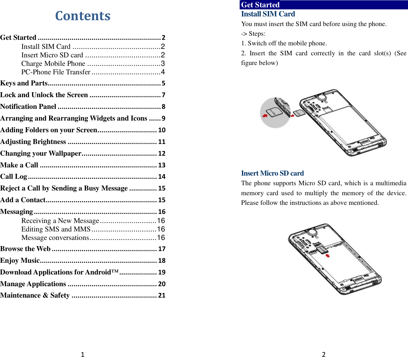 1 Contents Get Started .............................................................. 2 Install SIM Card .......................................... 2 Insert Micro SD card .................................... 2 Charge Mobile Phone ................................... 3 PC-Phone File Transfer ................................. 4 Keys and Parts ......................................................... 5 Lock and Unlock the Screen .................................... 7 Notification Panel .................................................... 8 Arranging and Rearranging Widgets and Icons ...... 9 Adding Folders on your Screen .............................. 10 Adjusting Brightness ............................................. 11 Changing your Wallpaper ...................................... 12 Make a Call ........................................................... 13 Call Log ................................................................. 14 Reject a Call by Sending a Busy Message .............. 15 Add a Contact ........................................................ 15 Messaging .............................................................. 16 Receiving a New Message ........................... 16 Editing SMS and MMS ............................... 16 Message conversations ................................ 16 Browse the Web ..................................................... 17 Enjoy Music ........................................................... 18 Download Applications for Android™ ................... 19 Manage Applications ............................................. 20 Maintenance &amp; Safety ........................................... 21   2 Get Started Install SIM Card You must insert the SIM card before using the phone.   -&gt; Steps:   1. Switch off the mobile phone. 2.  Insert  the  SIM  card  correctly  in  the  card  slot(s)  (See figure below)     Insert Micro SD card The phone supports Micro SD card, which is a multimedia memory  card  used  to  multiply  the  memory  of  the  device. Please follow the instructions as above mentioned.     