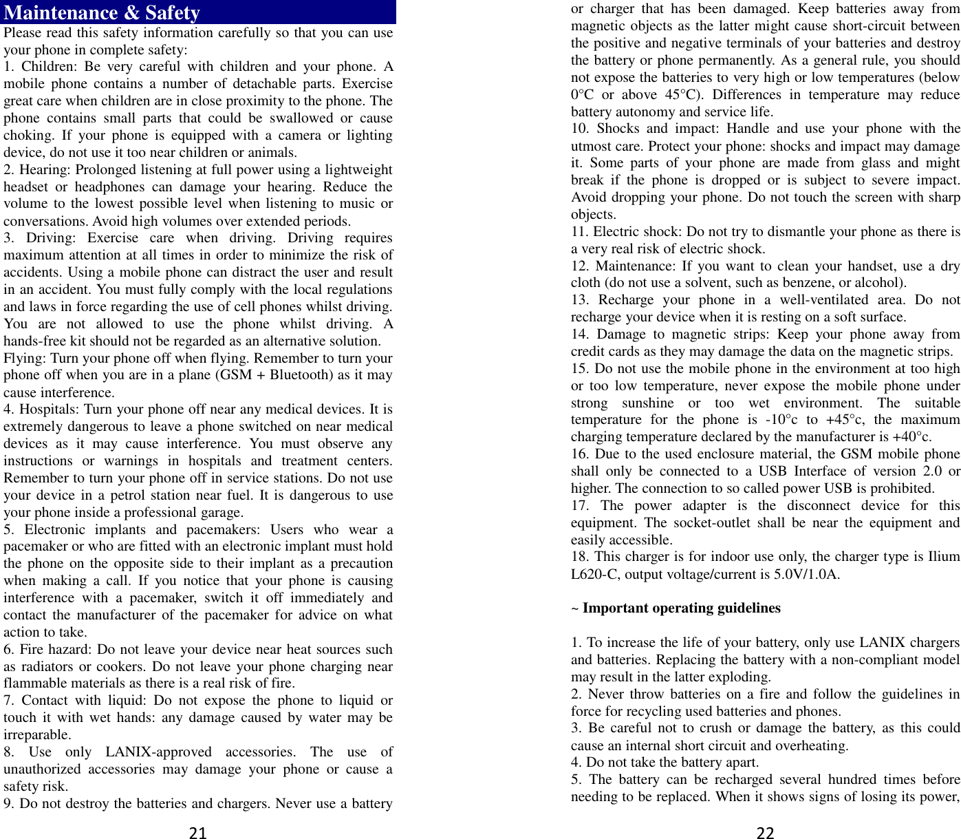 21 Maintenance &amp; Safety Please read this safety information carefully so that you can use your phone in complete safety: 1.  Children:  Be  very  careful  with  children  and  your  phone.  A mobile  phone  contains  a  number  of  detachable  parts.  Exercise great care when children are in close proximity to the phone. The phone  contains  small  parts  that  could  be  swallowed  or  cause choking.  If  your  phone  is  equipped  with  a  camera  or  lighting device, do not use it too near children or animals.   2. Hearing: Prolonged listening at full power using a lightweight headset  or  headphones  can  damage  your  hearing.  Reduce  the volume to the  lowest possible level when listening to  music or conversations. Avoid high volumes over extended periods. 3.  Driving:  Exercise  care  when  driving.  Driving  requires maximum attention at all times in order to minimize the risk of accidents. Using a mobile phone can distract the user and result in an accident. You must fully comply with the local regulations and laws in force regarding the use of cell phones whilst driving. You  are  not  allowed  to  use  the  phone  whilst  driving.  A hands-free kit should not be regarded as an alternative solution. Flying: Turn your phone off when flying. Remember to turn your phone off when you are in a plane (GSM + Bluetooth) as it may cause interference. 4. Hospitals: Turn your phone off near any medical devices. It is extremely dangerous to leave a phone switched on near medical devices  as  it  may  cause  interference.  You  must  observe  any instructions  or  warnings  in  hospitals  and  treatment  centers. Remember to turn your phone off in service stations. Do not use your device in a  petrol station near fuel.  It is dangerous to  use your phone inside a professional garage.   5.  Electronic  implants  and  pacemakers:  Users  who  wear  a pacemaker or who are fitted with an electronic implant must hold the phone on the opposite side to  their implant as a precaution when  making  a  call.  If  you  notice  that  your  phone  is  causing interference  with  a  pacemaker,  switch  it  off  immediately  and contact the  manufacturer  of the  pacemaker for  advice  on  what action to take. 6. Fire hazard: Do not leave your device near heat sources such as radiators or cookers. Do not leave your phone charging near flammable materials as there is a real risk of fire. 7.  Contact  with  liquid:  Do  not  expose  the  phone  to  liquid  or touch  it  with wet  hands:  any damage  caused  by  water  may be irreparable.   8.  Use  only  LANIX-approved  accessories.  The  use  of unauthorized  accessories  may  damage  your  phone  or  cause  a safety risk. 9. Do not destroy the batteries and chargers. Never use a battery 22 or  charger  that  has  been  damaged.  Keep  batteries  away  from magnetic objects as the latter might cause short-circuit between the positive and negative terminals of your batteries and destroy the battery or phone permanently. As a general rule, you should not expose the batteries to very high or low temperatures (below 0°C  or  above  45°C).  Differences  in  temperature  may  reduce battery autonomy and service life. 10.  Shocks  and  impact:  Handle  and  use  your  phone  with  the utmost care. Protect your phone: shocks and impact may damage it.  Some  parts  of  your  phone  are  made  from  glass  and  might break  if  the  phone  is  dropped  or  is  subject  to  severe  impact. Avoid dropping your phone. Do not touch the screen with sharp objects. 11. Electric shock: Do not try to dismantle your phone as there is a very real risk of electric shock. 12. Maintenance: If  you want to  clean  your  handset,  use a dry cloth (do not use a solvent, such as benzene, or alcohol). 13.  Recharge  your  phone  in  a  well-ventilated  area.  Do  not recharge your device when it is resting on a soft surface.   14.  Damage  to  magnetic  strips:  Keep  your  phone  away  from credit cards as they may damage the data on the magnetic strips. 15. Do not use the mobile phone in the environment at too high or  too  low  temperature,  never  expose  the  mobile  phone  under strong  sunshine  or  too  wet  environment.  The  suitable temperature  for  the  phone  is  -10°c  to  +45°c,  the  maximum charging temperature declared by the manufacturer is +40°c. 16. Due to the used enclosure material, the GSM mobile phone shall  only  be  connected  to  a  USB  Interface  of  version  2.0  or higher. The connection to so called power USB is prohibited. 17.  The  power  adapter  is  the  disconnect  device  for  this equipment.  The  socket-outlet  shall  be  near  the  equipment  and easily accessible. 18. This charger is for indoor use only, the charger type is Ilium L620-C, output voltage/current is 5.0V/1.0A.  ~ Important operating guidelines    1. To increase the life of your battery, only use LANIX chargers and batteries. Replacing the battery with a non-compliant model may result in the latter exploding.   2. Never throw batteries on a fire and follow the guidelines  in force for recycling used batteries and phones. 3.  Be  careful  not  to crush  or  damage the  battery,  as  this could cause an internal short circuit and overheating. 4. Do not take the battery apart. 5.  The  battery  can  be  recharged  several  hundred  times  before needing to be replaced. When it shows signs of losing its power, 