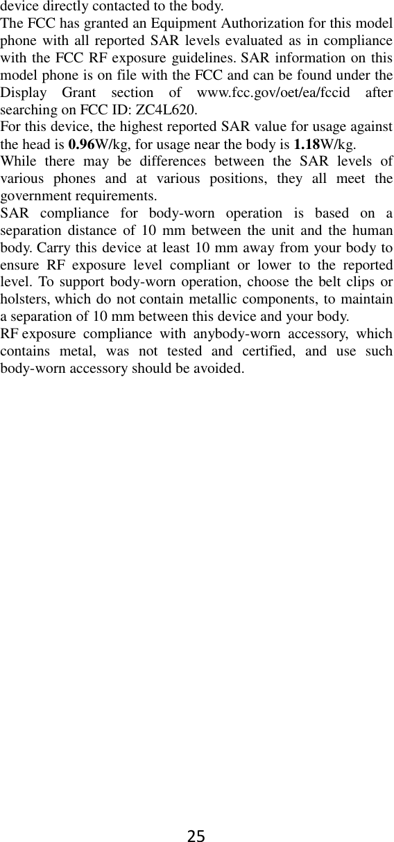 25 device directly contacted to the body.   The FCC has granted an Equipment Authorization for this model phone with all reported SAR levels evaluated as in compliance with the FCC RF exposure guidelines. SAR information on this model phone is on file with the FCC and can be found under the Display  Grant  section  of  www.fcc.gov/oet/ea/fccid  after searching on FCC ID: ZC4L620. For this device, the highest reported SAR value for usage against the head is 0.96W/kg, for usage near the body is 1.18W/kg. While  there  may  be  differences  between  the  SAR  levels  of various  phones  and  at  various  positions,  they  all  meet  the government requirements. SAR  compliance  for  body-worn  operation  is  based  on  a separation distance  of 10  mm  between  the unit and  the  human body. Carry this device at least 10 mm away from your body to ensure  RF  exposure  level  compliant  or  lower  to  the  reported level. To support body-worn operation, choose the belt clips or holsters, which do not contain metallic components, to maintain a separation of 10 mm between this device and your body.   RF exposure  compliance  with  anybody-worn  accessory,  which contains  metal,  was  not  tested  and  certified,  and  use  such body-worn accessory should be avoided.  