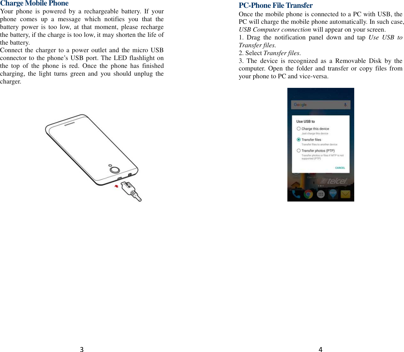 3 Charge Mobile Phone Your  phone  is  powered  by  a  rechargeable  battery.  If  your phone  comes  up  a  message  which  notifies  you  that  the battery power  is  too  low,  at  that  moment,  please  recharge the battery, if the charge is too low, it may shorten the life of the battery. Connect the charger to a power outlet and the micro USB connector to the phone’s USB port. The LED flashlight on the  top  of  the  phone  is  red.  Once  the  phone  has  finished charging,  the  light  turns  green and  you  should  unplug the charger.         4 PC-Phone File Transfer Once the mobile phone is connected to a PC with USB, the PC will charge the mobile phone automatically. In such case, USB Computer connection will appear on your screen.   1.  Drag  the  notification  panel  down  and  tap  Use  USB  to Transfer files. 2. Select Transfer files. 3.  The  device  is  recognized  as  a  Removable  Disk  by  the computer. Open  the  folder and  transfer or copy  files from your phone to PC and vice-versa.   