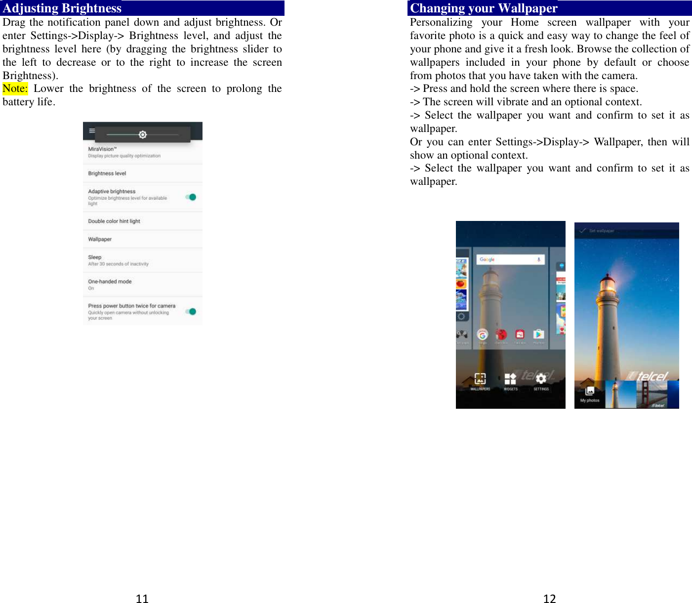 11 Adjusting Brightness Drag the notification panel down and adjust brightness. Or enter  Settings-&gt;Display-&gt;  Brightness  level,  and  adjust  the brightness  level  here  (by  dragging the  brightness  slider to the  left  to  decrease  or  to  the  right  to  increase  the  screen Brightness). Note:  Lower  the  brightness  of  the  screen  to  prolong  the battery life.     12 Changing your Wallpaper Personalizing  your  Home  screen  wallpaper  with  your favorite photo is a quick and easy way to change the feel of your phone and give it a fresh look. Browse the collection of wallpapers  included  in  your  phone  by  default  or  choose from photos that you have taken with the camera.   -&gt; Press and hold the screen where there is space. -&gt; The screen will vibrate and an optional context.         -&gt; Select the  wallpaper  you  want  and  confirm  to set it  as wallpaper. Or you can enter Settings-&gt;Display-&gt;  Wallpaper,  then will show an optional context.         -&gt; Select the  wallpaper  you  want  and  confirm  to set it  as wallpaper.        