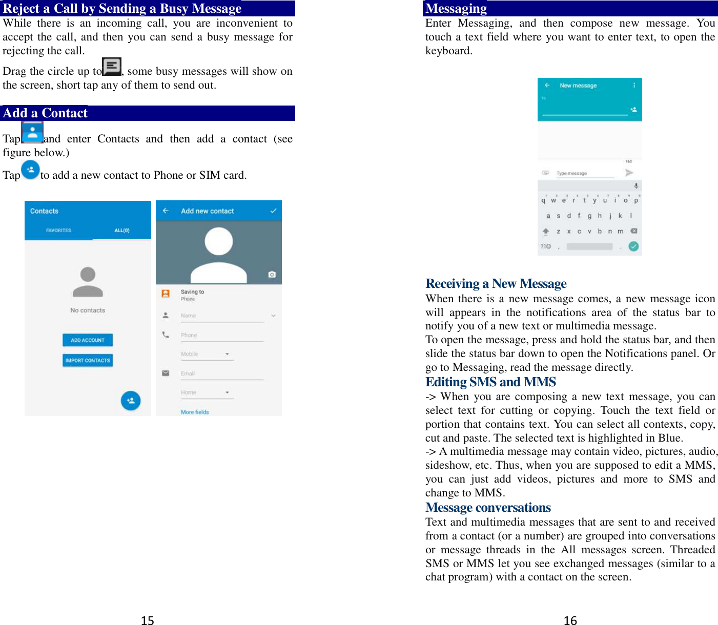 15 Reject a Call by Sending a Busy Message While  there  is  an  incoming  call,  you  are  inconvenient  to accept the call, and then you can send a busy message for rejecting the call. Drag the circle up to , some busy messages will show on the screen, short tap any of them to send out.    Add a Contact Tap and  enter  Contacts  and  then  add  a  contact  (see figure below.) Tap to add a new contact to Phone or SIM card.                   16 Messaging Enter  Messaging,  and  then  compose  new  message.  You touch a text field where you want to enter text, to open the keyboard.    Receiving a New Message   When there is a new message comes, a new message icon will  appears  in  the  notifications  area  of  the  status  bar  to notify you of a new text or multimedia message.   To open the message, press and hold the status bar, and then slide the status bar down to open the Notifications panel. Or go to Messaging, read the message directly. Editing SMS and MMS -&gt; When you are composing a new text message, you can select  text  for  cutting  or  copying.  Touch  the  text  field  or portion that contains text. You can select all contexts, copy, cut and paste. The selected text is highlighted in Blue. -&gt; A multimedia message may contain video, pictures, audio, sideshow, etc. Thus, when you are supposed to edit a MMS, you  can  just  add  videos,  pictures  and  more  to  SMS  and change to MMS. Message conversations   Text and multimedia messages that are sent to and received from a contact (or a number) are grouped into conversations or  message  threads  in  the  All  messages  screen.  Threaded SMS or MMS let you see exchanged messages (similar to a chat program) with a contact on the screen.   