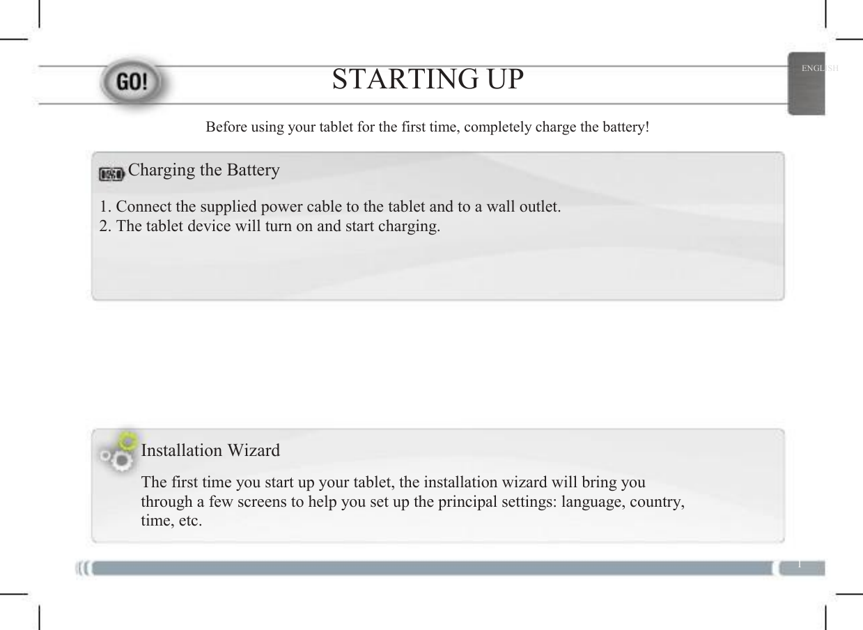  1 STARTING UP Before using your tablet for the first time, completely charge the battery! ENGLISH Charging the Battery 1. Connect the supplied power cable to the tablet and to a wall outlet. 2. The tablet device will turn on and start charging. Installation Wizard The first time you start up your tablet, the installation wizard will bring you through a few screens to help you set up the principal settings: language, country, time, etc. 1 