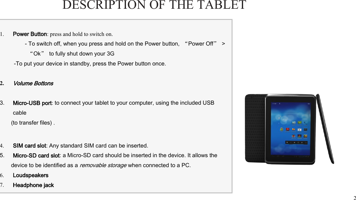  2  1. Power Button: press and hold to switch on. - To switch off, when you press and hold on the Power button,  “Power Off” &gt; “Ok”  to fully shut down your 3G -To put your device in standby, press the Power button once.  2. Volume Bottons  3. Micro-USB port: to connect your tablet to your computer, using the included USB cable (to transfer files) .   4. SIM card slot: Any standard SIM card can be inserted. 5. Micro-SD card slot: a Micro-SD card should be inserted in the device. It allows the device to be identified as a removable storage when connected to a PC. 6. Loudspeakers 7. Headphone jack    DESCRIPTION OF THE TABLET ENGLISH 