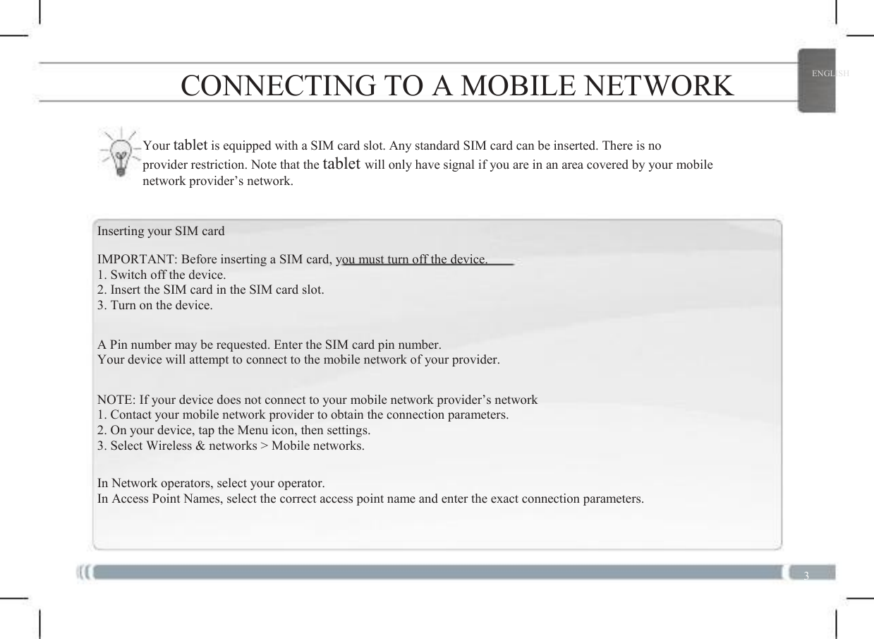  3 CONNECTING TO A MOBILE NETWORK Your tablet is equipped with a SIM card slot. Any standard SIM card can be inserted. There is no provider restriction. Note that the tablet will only have signal if you are in an area covered by your mobile network provider’s network. Inserting your SIM card IMPORTANT: Before inserting a SIM card, you must turn off the device. 1. Switch off the device. 2. Insert the SIM card in the SIM card slot. 3. Turn on the device. A Pin number may be requested. Enter the SIM card pin number. Your device will attempt to connect to the mobile network of your provider. NOTE: If your device does not connect to your mobile network provider’s network 1. Contact your mobile network provider to obtain the connection parameters. 2. On your device, tap the Menu icon, then settings. 3. Select Wireless &amp; networks &gt; Mobile networks. In Network operators, select your operator. In Access Point Names, select the correct access point name and enter the exact connection parameters. 3 ENGLISH 