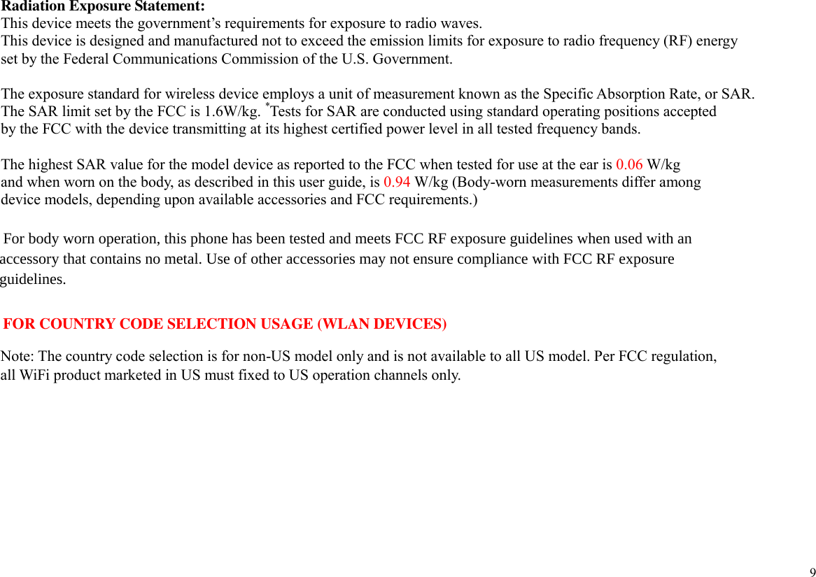  9 Radiation Exposure Statement: This device meets the government’s requirements for exposure to radio waves. This device is designed and manufactured not to exceed the emission limits for exposure to radio frequency (RF) energy   set by the Federal Communications Commission of the U.S. Government.      The exposure standard for wireless device employs a unit of measurement known as the Specific Absorption Rate, or SAR.   The SAR limit set by the FCC is 1.6W/kg. *Tests for SAR are conducted using standard operating positions accepted   by the FCC with the device transmitting at its highest certified power level in all tested frequency bands.  The highest SAR value for the model device as reported to the FCC when tested for use at the ear is 0.06 W/kg   and when worn on the body, as described in this user guide, is 0.94 W/kg (Body-worn measurements differ among   device models, depending upon available accessories and FCC requirements.)      For body worn operation, this phone has been tested and meets FCC RF exposure guidelines when used with an   accessory that contains no metal. Use of other accessories may not ensure compliance with FCC RF exposure    guidelines.            FOR COUNTRY CODE SELECTION USAGE (WLAN DEVICES)              Note: The country code selection is for non-US model only and is not available to all US model. Per FCC regulation,             all WiFi product marketed in US must fixed to US operation channels only.  