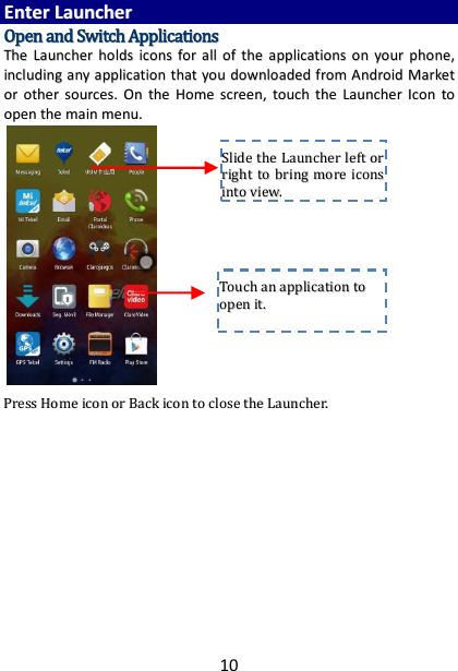 10 EEnntteerr  LLaauunncchheerr  OOppeenn  aanndd  SSwwiittcchh  AApppplliiccaattiioonnss  TThhee  LLaauunncchheerr  hhoollddss  iiccoonnss  ffoorr  aallll  ooff  tthhee  aapppplliiccaattiioonnss  oonn  yyoouurr  pphhoonnee,,  iinncclluuddiinngg  aannyy  aapppplliiccaattiioonn  tthhaatt  yyoouu  ddoowwnnllooaaddeedd  ffrroomm  AAnnddrrooiidd  MMaarrkkeett  oorr  ootthheerr  ssoouurrcceess..  OOnn  tthhee  HHoommee  ssccrreeeenn,,  ttoouucchh  tthhee  LLaauunncchheerr  IIccoonn  ttoo  ooppeenn  tthhee  mmaaiinn  mmeennuu..                         PPrreessss  HHoommee  iiccoonn  oorr  BBaacckk  iiccoonn  ttoo  cclloossee  tthhee  LLaauunncchheerr..                  TToouucchh  aann  aapppplliiccaattiioonn  ttoo  ooppeenn  iitt..  SSlliiddee  tthhee  LLaauunncchheerr  lleefftt  oorr  rriigghhtt  ttoo  bbrriinngg  mmoorree  iiccoonnss  iinnttoo  vviieeww..  