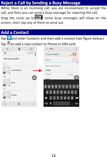 14 RReejjeecctt  aa  CCaallll  bbyy  SSeennddiinngg  aa  BBuussyy  MMeessssaaggee  While  there  is  an  incoming call,  you  are  inconvenient  to  accept  the call, and then you can send a busy message for rejecting the call. Drag  the  circle  up  to ,  some  busy  messages  will  show  on  the screen, short tap any of them to send out.    AAdddd  aa  CCoonnttaacctt  Tap and enter Contacts and then add a contact (see figure below.) Tap to add a new contact to Phone or SIM card.                             