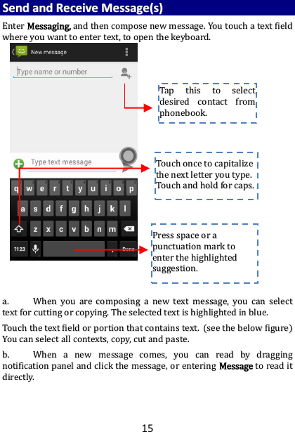 15 SSeenndd  aanndd  RReecceeiivvee  MMeessssaaggee((ss))  EEnntteerr  MMeessssaaggiinngg,,  aanndd  tthheenn  ccoommppoossee  nneeww  mmeessssaaggee..  YYoouu  ttoouucchh  aa  tteexxtt  ffiieelldd  wwhheerree  yyoouu  wwaanntt  ttoo  eenntteerr  tteexxtt,,  ttoo  ooppeenn  tthhee  kkeeyybbooaarrdd..                                    aa..  WWhheenn  yyoouu  aarree  ccoommppoossiinngg  aa  nneeww  tteexxtt  mmeessssaaggee,,  yyoouu  ccaann  sseelleecctt  tteexxtt  ffoorr  ccuuttttiinngg  oorr  ccooppyyiinngg..  TThhee  sseelleecctteedd  tteexxtt  iiss  hhiigghhlliigghhtteedd  iinn  bblluuee..  TToouucchh  tthhee  tteexxtt  ffiieelldd  oorr  ppoorrttiioonn  tthhaatt  ccoonnttaaiinnss  tteexxtt..  ((sseeee  tthhee  bbeellooww  ffiigguurree))  YYoouu  ccaann  sseelleecctt  aallll  ccoonntteexxttss,,  ccooppyy,,  ccuutt  aanndd  ppaassttee..  bb..  WWhheenn  aa  nneeww  mmeessssaaggee  ccoommeess,,  yyoouu  ccaann  rreeaadd  bbyy  ddrraaggggiinngg  nnoottiiffiiccaattiioonn  ppaanneell  aanndd  cclliicckk  tthhee  mmeessssaaggee,,  oorr  eenntteerriinngg  MMeessssaaggee  ttoo  rreeaadd  iitt  ddiirreeccttllyy..      TTaapp  tthhiiss  ttoo  sseelleecctt  ddeessiirreedd  ccoonnttaacctt  ffrroomm  pphhoonneebbooookk..    TToouucchh  oonnccee  ttoo  ccaappiittaalliizzee  tthhee  nneexxtt  lleetttteerr  yyoouu  ttyyppee..  TToouucchh  aanndd  hhoolldd  ffoorr  ccaappss..  PPrreessss  ssppaaccee  oorr  aa  ppuunnccttuuaattiioonn  mmaarrkk  ttoo  eenntteerr  tthhee  hhiigghhlliigghhtteedd  ssuuggggeessttiioonn..  