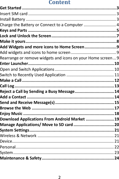 2 Content Get Started ............................................................................. 3 Insert SIM card ............................................................................ 3 Install Battery .............................................................................. 3 Charge the Battery or Connect to a Computer ............................ 4 Keys and Parts ........................................................................ 5 Lock and Unlock the Screen ..................................................... 7 Make it yours .......................................................................... 8 Add Widgets and more icons to Home Screen .......................... 9 Add widgets and icons to home screen ....................................... 9 Rearrange or remove widgets and icons on your Home screen ... 9 Enter Launcher ...................................................................... 10 Open and Switch Applications ................................................... 10 Switch to Recently Used Application ......................................... 11 Make a Call ........................................................................... 12 Call Log ................................................................................. 13 Reject a Call by Sending a Busy Message ................................ 14 Add a Contact ....................................................................... 14 Send and Receive Message(s) ................................................ 15 Browse the Web ................................................................... 17 Enjoy Music .......................................................................... 18 Download Applications From Android Market ....................... 19 Manage Applications/ Move to SD card ................................. 20 System Settings ..................................................................... 21 Wireless &amp; Network .................................................................. 21 Device ........................................................................................ 21 Personal ..................................................................................... 22 System ....................................................................................... 23 Maintenance &amp; Safety ........................................................... 24  