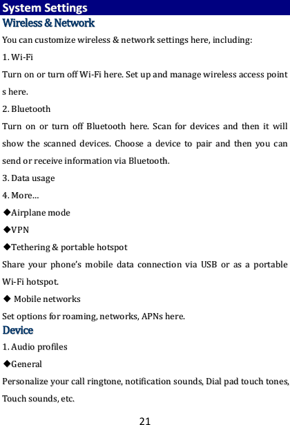 21 SSyysstteemm  SSeettttiinnggss  WWiirreelleessss  &amp;&amp;  NNeettwwoorrkk  YYoouu  ccaann  ccuussttoommiizzee  wwiirreelleessss  &amp;&amp;  nneettwwoorrkk  sseettttiinnggss  hheerree,,  iinncclluuddiinngg::  11..  WWii--FFii  TTuurrnn  oonn  oorr  ttuurrnn  ooffff  WWii--FFii  hheerree..  SSeett  uupp  aanndd  mmaannaaggee  wwiirreelleessss  aacccceessss  ppooiinntt  ss  hheerree..    22..  BBlluueettooootthh  TTuurrnn  oonn  oorr  ttuurrnn  ooffff  BBlluueettooootthh  hheerree..  SSccaann  ffoorr  ddeevviicceess  aanndd  tthheenn  iitt  wwiillll  sshhooww  tthhee  ssccaannnneedd  ddeevviicceess..  CChhoooossee  aa  ddeevviiccee  ttoo  ppaaiirr  aanndd  tthheenn  yyoouu  ccaann  sseenndd  oorr  rreecceeiivvee  iinnffoorrmmaattiioonn  vviiaa  BBlluueettooootthh..    33..  DDaattaa  uussaaggee  44..  MMoorree……  ◆◆AAiirrppllaannee  mmooddee  ◆◆VVPPNN    ◆◆TTeetthheerriinngg  &amp;&amp;  ppoorrttaabbllee  hhoottssppoott  SShhaarree  yyoouurr  pphhoonneess  mmoobbiillee  ddaattaa  ccoonnnneeccttiioonn  vviiaa  UUSSBB  oorr  aass  aa  ppoorrttaabbllee  WWii--FFii  hhoottssppoott..  ◆◆  MMoobbiillee  nneettwwoorrkkss  SSeett  ooppttiioonnss  ffoorr  rrooaammiinngg,,  nneettwwoorrkkss,,  AAPPNNss  hheerree..  DDeevviiccee  11..  AAuuddiioo  pprrooffiilleess  ◆◆GGeenneerraall  PPeerrssoonnaalliizzee  yyoouurr  ccaallll  rriinnggttoonnee,,  nnoottiiffiiccaattiioonn  ssoouunnddss,,  DDiiaall  ppaadd  ttoouucchh  ttoonneess,,  TToouucchh  ssoouunnddss,,  eettcc..  