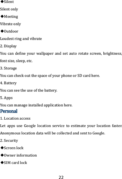 22 ◆◆SSiilleenntt  SSiilleenntt  oonnllyy  ◆◆MMeeeettiinngg  VViibbrraattee  oonnllyy  ◆◆OOuuttddoooorr  LLoouuddeesstt  rriinngg  aanndd  vviibbrraattee  22..  DDiissppllaayy  YYoouu  ccaann  ddeeffiinnee  yyoouurr  wwaallllppaappeerr  aanndd  sseett  aauuttoo  rroottaattee  ssccrreeeenn,,  bbrriigghhttnneessss,,  ffoonntt  ssiizzee,,  sslleeeepp,,  eettcc..  33..  SSttoorraaggee  YYoouu  ccaann  cchheecckk  oouutt  tthhee  ssppaaccee  ooff  yyoouurr  pphhoonnee  oorr  SSDD  ccaarrdd  hheerree..  44..  BBaatttteerryy  YYoouu  ccaann  sseeee  tthhee  uussee  ooff  tthhee  bbaatttteerryy..  55..  AAppppss  YYoouu  ccaann  mmaannaaggee  iinnssttaalllleedd  aapppplliiccaattiioonn  hheerree..  PPeerrssoonnaall  11..  LLooccaattiioonn  aacccceessss  LLeett  aappppss  uussee  GGooooggllee  llooccaattiioonn  sseerrvviiccee  ttoo  eessttiimmaattee  yyoouurr  llooccaattiioonn  ffaasstteerr..  AAnnoonnyymmoouuss  llooccaattiioonn  ddaattaa  wwiillll  bbee  ccoolllleecctteedd  aanndd  sseenntt  ttoo  GGooooggllee..  22..  SSeeccuurriittyy  ◆◆SSccrreeeenn  lloocckk  ◆◆OOwwnneerr  iinnffoorrmmaattiioonn  ◆◆SSIIMM  ccaarrdd  lloocckk  