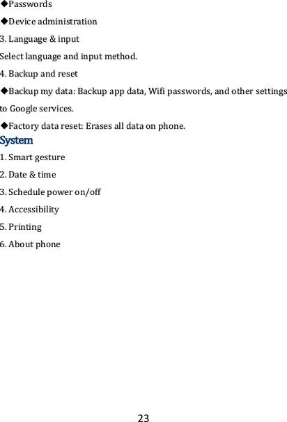 23 ◆◆PPaasssswwoorrddss  ◆◆DDeevviiccee  aaddmmiinniissttrraattiioonn  33..  LLaanngguuaaggee  &amp;&amp;  iinnppuutt  SSeelleecctt  llaanngguuaaggee  aanndd  iinnppuutt  mmeetthhoodd..  44..  BBaacckkuupp  aanndd  rreesseett  ◆◆BBaacckkuupp  mmyy  ddaattaa::  BBaacckkuupp  aapppp  ddaattaa,,  WWiiffii  ppaasssswwoorrddss,,  aanndd  ootthheerr  sseettttiinnggss  ttoo  GGooooggllee  sseerrvviicceess..  ◆◆FFaaccttoorryy  ddaattaa  rreesseett::  EErraasseess  aallll  ddaattaa  oonn  pphhoonnee..  SSyysstteemm  11..  SSmmaarrtt  ggeessttuurree  22..  DDaattee  &amp;&amp;  ttiimmee  33..  SScchheedduullee  ppoowweerr  oonn//ooffff  44..  AAcccceessssiibbiilliittyy  55..  PPrriinnttiinngg  66..  AAbboouutt  pphhoonnee   