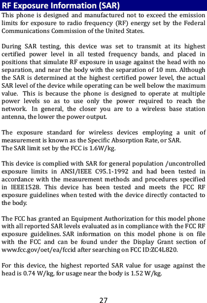 27 RRFF  EExxppoossuurree  IInnffoorrmmaattiioonn  ((SSAARR))  TThhiiss  pphhoonnee  iiss  ddeessiiggnneedd  aanndd  mmaannuuffaaccttuurreedd  nnoott  ttoo  eexxcceeeedd  tthhee  eemmiissssiioonn  lliimmiittss  ffoorr  eexxppoossuurree  ttoo  rraaddiioo  ffrreeqquueennccyy  ((RRFF))  eenneerrggyy  sseett  bbyy  tthhee  FFeeddeerraall  CCoommmmuunniiccaattiioonnss  CCoommmmiissssiioonn  ooff  tthhee  UUnniitteedd  SSttaatteess..      DDuurriinngg  SSAARR  tteessttiinngg,,  tthhiiss  ddeevviiccee  wwaass  sseett  ttoo  ttrraannssmmiitt  aatt  iittss  hhiigghheesstt  cceerrttiiffiieedd  ppoowweerr  lleevveell  iinn  aallll  tteesstteedd  ffrreeqquueennccyy  bbaannddss,,  aanndd  ppllaacceedd  iinn  ppoossiittiioonnss  tthhaatt  ssiimmuullaattee  RRFF  eexxppoossuurree  iinn  uussaaggee  aaggaaiinnsstt  tthhee  hheeaadd  wwiitthh  nnoo  sseeppaarraattiioonn,,  aanndd  nneeaarr  tthhee  bbooddyy  wwiitthh  tthhee  sseeppaarraattiioonn  ooff  1100  mmmm..  AAlltthhoouugghh  tthhee  SSAARR  iiss  ddeetteerrmmiinneedd  aatt  tthhee  hhiigghheesstt  cceerrttiiffiieedd  ppoowweerr  lleevveell,,  tthhee  aaccttuuaall  SSAARR  lleevveell  ooff  tthhee  ddeevviiccee  wwhhiillee  ooppeerraattiinngg  ccaann  bbee  wweellll  bbeellooww  tthhee  mmaaxxiimmuumm  vvaalluuee..    TThhiiss  iiss  bbeeccaauussee  tthhee  pphhoonnee  iiss  ddeessiiggnneedd  ttoo  ooppeerraattee  aatt  mmuullttiippllee  ppoowweerr  lleevveellss  ssoo  aass  ttoo  uussee  oonnllyy  tthhee  ppoowweerr  rreeqquuiirreedd  ttoo  rreeaacchh  tthhee  nneettwwoorrkk..    IInn  ggeenneerraall,,  tthhee  cclloosseerr  yyoouu  aarree  ttoo  aa  wwiirreelleessss  bbaassee  ssttaattiioonn  aanntteennnnaa,,  tthhee  lloowweerr  tthhee  ppoowweerr  oouuttppuutt..    TThhee  eexxppoossuurree  ssttaannddaarrdd  ffoorr  wwiirreelleessss  ddeevviicceess  eemmppllooyyiinngg  aa  uunniitt  ooff  mmeeaassuurreemmeenntt  iiss  kknnoowwnn  aass  tthhee  SSppeecciiffiicc  AAbbssoorrppttiioonn  RRaattee,,  oorr  SSAARR..    TThhee  SSAARR  lliimmiitt  sseett  bbyy  tthhee  FFCCCC  iiss  11..66WW//kkgg..      TThhiiss  ddeevviiccee  iiss  ccoommpplliieedd  wwiitthh  SSAARR  ffoorr  ggeenneerraall  ppooppuullaattiioonn  //uunnccoonnttrroolllleedd  eexxppoossuurree  lliimmiittss  iinn  AANNSSII//IIEEEEEE  CC9955..11--11999922  aanndd  hhaadd  bbeeeenn  tteesstteedd  iinn  aaccccoorrddaannccee  wwiitthh  tthhee  mmeeaassuurreemmeenntt  mmeetthhooddss  aanndd  pprroocceedduurreess  ssppeecciiffiieedd  iinn  IIEEEEEE11552288..  TThhiiss  ddeevviiccee  hhaass  bbeeeenn  tteesstteedd  aanndd  mmeeeettss  tthhee  FFCCCC  RRFF  eexxppoossuurree  gguuiiddeelliinneess  wwhheenn  tteesstteedd  wwiitthh  tthhee  ddeevviiccee  ddiirreeccttllyy  ccoonnttaacctteedd  ttoo  tthhee  bbooddyy..      TThhee  FFCCCC  hhaass  ggrraanntteedd  aann  EEqquuiippmmeenntt  AAuutthhoorriizzaattiioonn  ffoorr  tthhiiss  mmooddeell  pphhoonnee  wwiitthh  aallll  rreeppoorrtteedd  SSAARR  lleevveellss  eevvaalluuaatteedd  aass  iinn  ccoommpplliiaannccee  wwiitthh  tthhee  FFCCCC  RRFF  eexxppoossuurree  gguuiiddeelliinneess..  SSAARR  iinnffoorrmmaattiioonn  oonn  tthhiiss  mmooddeell  pphhoonnee  iiss  oonn  ffiillee  wwiitthh  tthhee  FFCCCC  aanndd  ccaann  bbee  ffoouunndd  uunnddeerr  tthhee  DDiissppllaayy  GGrraanntt  sseeccttiioonn  ooff  wwwwww..ffcccc..ggoovv//ooeett//eeaa//ffcccciidd  aafftteerr  sseeaarrcchhiinngg  oonn  FFCCCC  IIDD::ZZCC44LL882200..    FFoorr  tthhiiss  ddeevviiccee,,  tthhee  hhiigghheesstt  rreeppoorrtteedd  SSAARR  vvaalluuee  ffoorr  uussaaggee  aaggaaiinnsstt  tthhee  hheeaadd  iiss  00..7744  WW//kkgg,,  ffoorr  uussaaggee  nneeaarr  tthhee  bbooddyy  iiss  11..5522  WW//kkgg..    