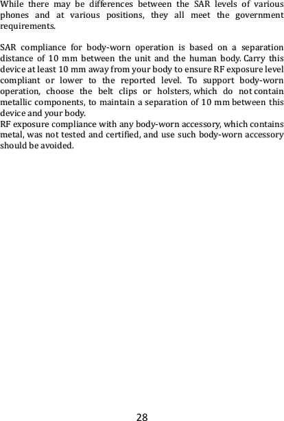 28 WWhhiillee  tthheerree  mmaayy  bbee  ddiiffffeerreenncceess  bbeettwweeeenn  tthhee  SSAARR  lleevveellss  ooff  vvaarriioouuss  pphhoonneess  aanndd  aatt  vvaarriioouuss  ppoossiittiioonnss,,  tthheeyy  aallll  mmeeeett  tthhee  ggoovveerrnnmmeenntt  rreeqquuiirreemmeennttss..    SSAARR  ccoommpplliiaannccee  ffoorr  bbooddyy--wwoorrnn  ooppeerraattiioonn  iiss  bbaasseedd  oonn  aa  sseeppaarraattiioonn  ddiissttaannccee  ooff  1100  mmmm  bbeettwweeeenn  tthhee  uunniitt  aanndd  tthhee  hhuummaann  bbooddyy..  CCaarrrryy  tthhiiss  ddeevviiccee  aatt  lleeaasstt  1100  mmmm  aawwaayy  ffrroomm  yyoouurr  bbooddyy  ttoo  eennssuurree  RRFF  eexxppoossuurree  lleevveell  ccoommpplliiaanntt  oorr  lloowweerr  ttoo  tthhee  rreeppoorrtteedd  lleevveell..  TToo  ssuuppppoorrtt  bbooddyy--wwoorrnn  ooppeerraattiioonn,,  cchhoooossee  tthhee  bbeelltt  cclliippss  oorr  hhoollsstteerrss,,  wwhhiicchh  ddoo  nnoott  ccoonnttaaiinn  mmeettaalllliicc  ccoommppoonneennttss,,  ttoo  mmaaiinnttaaiinn  aa  sseeppaarraattiioonn  ooff  1100  mmmm  bbeettwweeeenn  tthhiiss  ddeevviiccee  aanndd  yyoouurr  bbooddyy..    RRFF  eexxppoossuurree  ccoommpplliiaannccee  wwiitthh  aannyy  bbooddyy--wwoorrnn  aacccceessssoorryy,,  wwhhiicchh  ccoonnttaaiinnss  mmeettaall,,  wwaass  nnoott  tteesstteedd  aanndd  cceerrttiiffiieedd,,  aanndd  uussee  ssuucchh  bbooddyy--wwoorrnn  aacccceessssoorryy  sshhoouulldd  bbee  aavvooiiddeedd..                                                                                                                                          