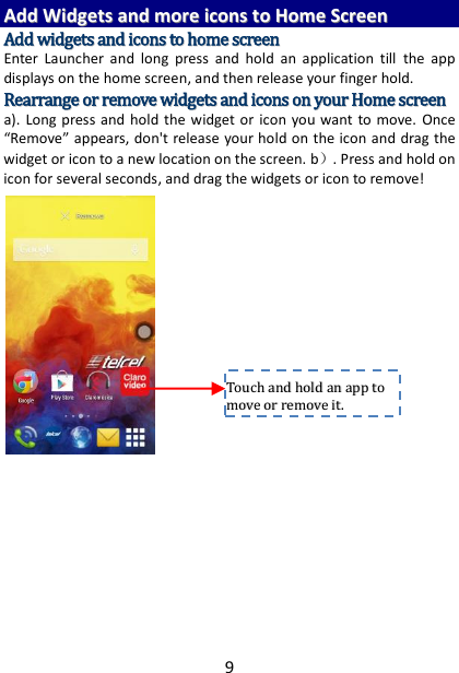 9 AAdddd  WWiiddggeettss  aanndd  mmoorree  iiccoonnss  ttoo  HHoommee  SSccrreeeenn  AAdddd  wwiiddggeettss  aanndd  iiccoonnss  ttoo  hhoommee  ssccrreeeenn  Enter  Launcher  and  long  press  and  hold  an  application  till  the  app displays on the home screen, and then release your finger hold. RReeaarrrraannggee  oorr  rreemmoovvee  wwiiddggeettss  aanndd  iiccoonnss  oonn  yyoouurr  HHoommee  ssccrreeeenn    a).  Long  press  and hold  the  widget or  icon you want to move.  Once ͞Remove͟ appears, don&apos;t release your hold on the icon and drag the widget or icon to a new location on the screen. b）. Press and hold on icon for several seconds, and drag the widgets or icon to remove!         TToouucchh  aanndd  hhoolldd  aann  aapppp  ttoo  mmoovvee  oorr  rreemmoovvee  iitt..    