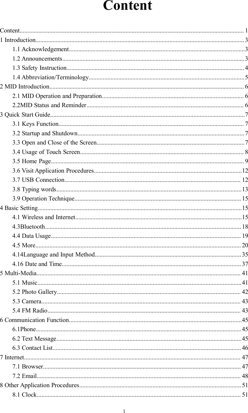 1ContentContent................................................................................................................................................ 11 Introduction...................................................................................................................................... 31.1 Acknowledgement.................................................................................................................31.2 Announcements.....................................................................................................................31.3 Safety Instruction.................................................................................................................. 41.4 Abbreviation/Terminology....................................................................................................52 MID Introduction............................................................................................................................. 62.1 MID Operation and Preparation........................................................................................... 62.2MID Status and Reminder..................................................................................................... 63 Quick Start Guide.............................................................................................................................73.1 Keys Function....................................................................................................................... 73.2 Startup and Shutdown...........................................................................................................73.3 Open and Close of the Screen...............................................................................................73.4 Usage of Touch Screen......................................................................................................... 83.5 Home Page............................................................................................................................ 93.6 Visit Application Procedures...............................................................................................123.7 USB Connection................................................................................................................. 123.8 Typing words.......................................................................................................................133.9 Operation Technique........................................................................................................... 154 Basic Setting...................................................................................................................................154.1 Wireless and Internet...........................................................................................................154.3Bluetooth..............................................................................................................................184.4 Data Usage.......................................................................................................................... 194.5 More.................................................................................................................................... 204.14Language and Input Method.............................................................................................. 354.16 Date and Time................................................................................................................... 375 Multi-Media................................................................................................................................... 415.1 Music...................................................................................................................................415.2 Photo Gallery...................................................................................................................... 425.3 Camera................................................................................................................................ 435.4 FM Radio............................................................................................................................ 436 Communication Function...............................................................................................................456.1Phone....................................................................................................................................456.2 Text Message.......................................................................................................................456.3 Contact List......................................................................................................................... 467 Internet........................................................................................................................................... 477.1 Browser............................................................................................................................... 477.2 Email................................................................................................................................... 488 Other Application Procedures........................................................................................................ 518.1 Clock................................................................................................................................... 51