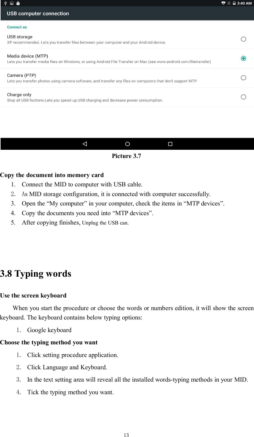 13Picture 3.7Copy the document into memory card1. Connect the MID to computer with USB cable.2. As MID storage configuration, it is connected with computer successfully.3. Open the “My computer” in your computer, check the items in “MTP devices”.4. Copy the documents you need into “MTP devices”.5. After copying finishes, Unplug the USB can.3.8 Typing wordsUse the screen keyboardWhen you start the procedure or choose the words or numbers edition, it will show the screenkeyboard. The keyboard contains below typing options:1. Google keyboardChoose the typing method you want1. Click setting procedure application.2. Click Language and Keyboard.3. In the text setting area will reveal all the installed words-typing methods in your MID.4. Tick the typing method you want.