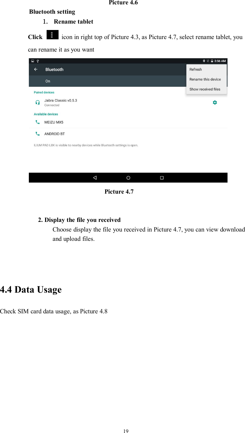 19Picture 4.6Bluetooth setting1. Rename tabletClick icon in right top of Picture 4.3, as Picture 4.7, select rename tablet, youcan rename it as you wantPicture 4.72. Display the file you receivedChoose display the file you received in Picture 4.7, you can view downloadand upload files.4.4 Data UsageCheck SIM card data usage, as Picture 4.8