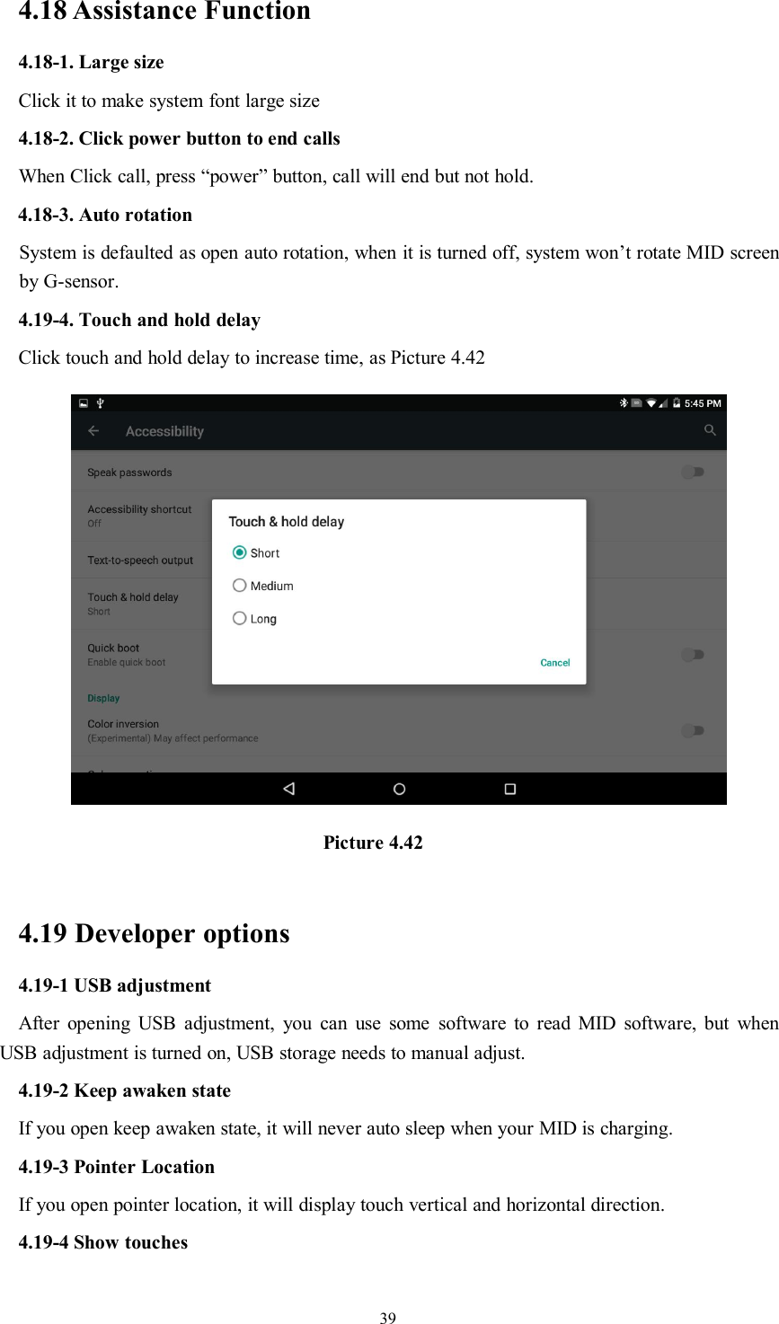 394.18 Assistance Function4.18-1. Large sizeClick it to make system font large size4.18-2. Click power button to end callsWhen Click call, press “power” button, call will end but not hold.4.18-3. Auto rotationSystem is defaulted as open auto rotation, when it is turned off, system won’t rotate MID screenby G-sensor.4.19-4. Touch and hold delayClick touch and hold delay to increase time, as Picture 4.42Picture 4.424.19 Developer options4.19-1 USB adjustmentAfter opening USB adjustment, you can use some software to read MID software, but whenUSB adjustment is turned on, USB storage needs to manual adjust.4.19-2 Keep awaken stateIf you open keep awaken state, it will never auto sleep when your MID is charging.4.19-3 Pointer LocationIf you open pointer location, it will display touch vertical and horizontal direction.4.19-4 Show touches