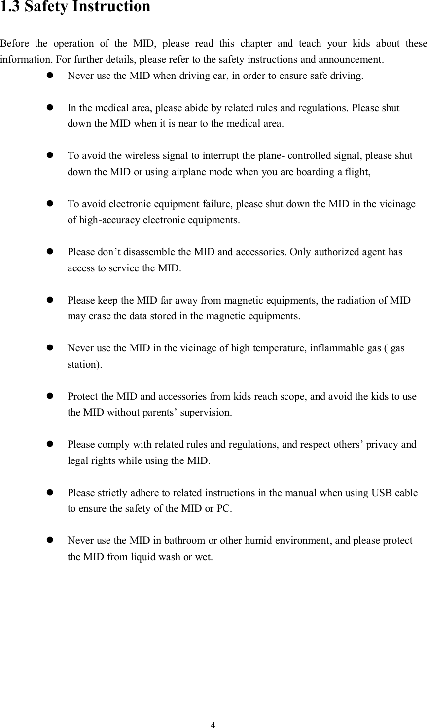 41.3 Safety InstructionBefore the operation of the MID, please read this chapter and teach your kids about theseinformation. For further details, please refer to the safety instructions and announcement.Never use the MID when driving car, in order to ensure safe driving.In the medical area, please abide by related rules and regulations. Please shutdown the MID when it is near to the medical area.To avoid the wireless signal to interrupt the plane- controlled signal, please shutdown the MID or using airplane mode when you are boarding a flight,To avoid electronic equipment failure, please shut down the MID in the vicinageof high-accuracy electronic equipments.Please don’t disassemble the MID and accessories. Only authorized agent hasaccess to service the MID.Please keep the MID far away from magnetic equipments, the radiation of MIDmay erase the data stored in the magnetic equipments.Never use the MID in the vicinage of high temperature, inflammable gas ( gasstation).Protect the MID and accessories from kids reach scope, and avoid the kids to usethe MID without parents’ supervision.Please comply with related rules and regulations, and respect others’ privacy andlegal rights while using the MID.Please strictly adhere to related instructions in the manual when using USB cableto ensure the safety of the MID or PC.Never use the MID in bathroom or other humid environment, and please protectthe MID from liquid wash or wet.