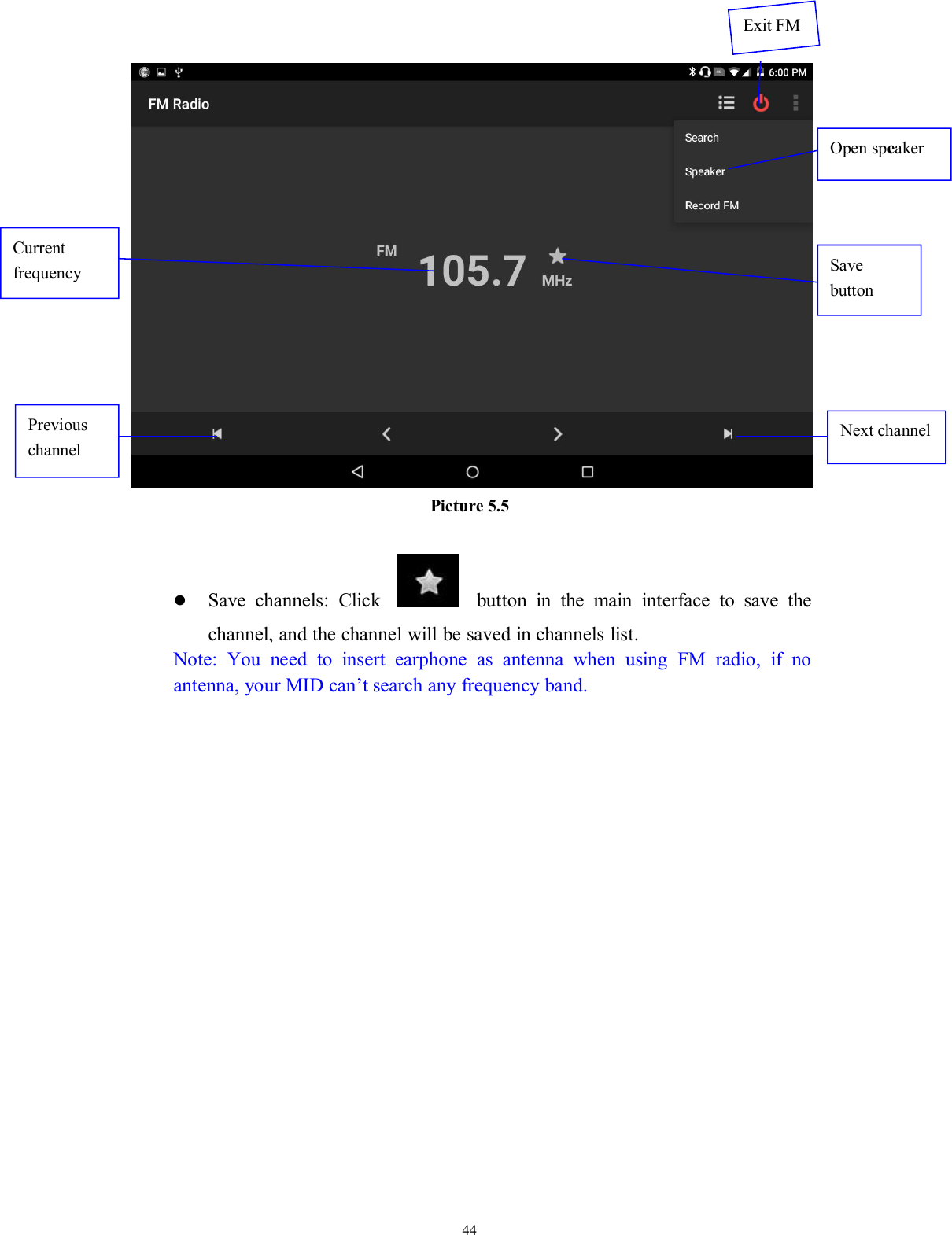 44Picture 5.5Save channels: Click button in the main interface to save thechannel, and the channel will be saved in channels list.Note: You need to insert earphone as antenna when using FM radio, if noantenna, your MID can’t search any frequency band.Open speakerSavebuttonPreviouschannelNext channelCurrentfrequencyExit FM