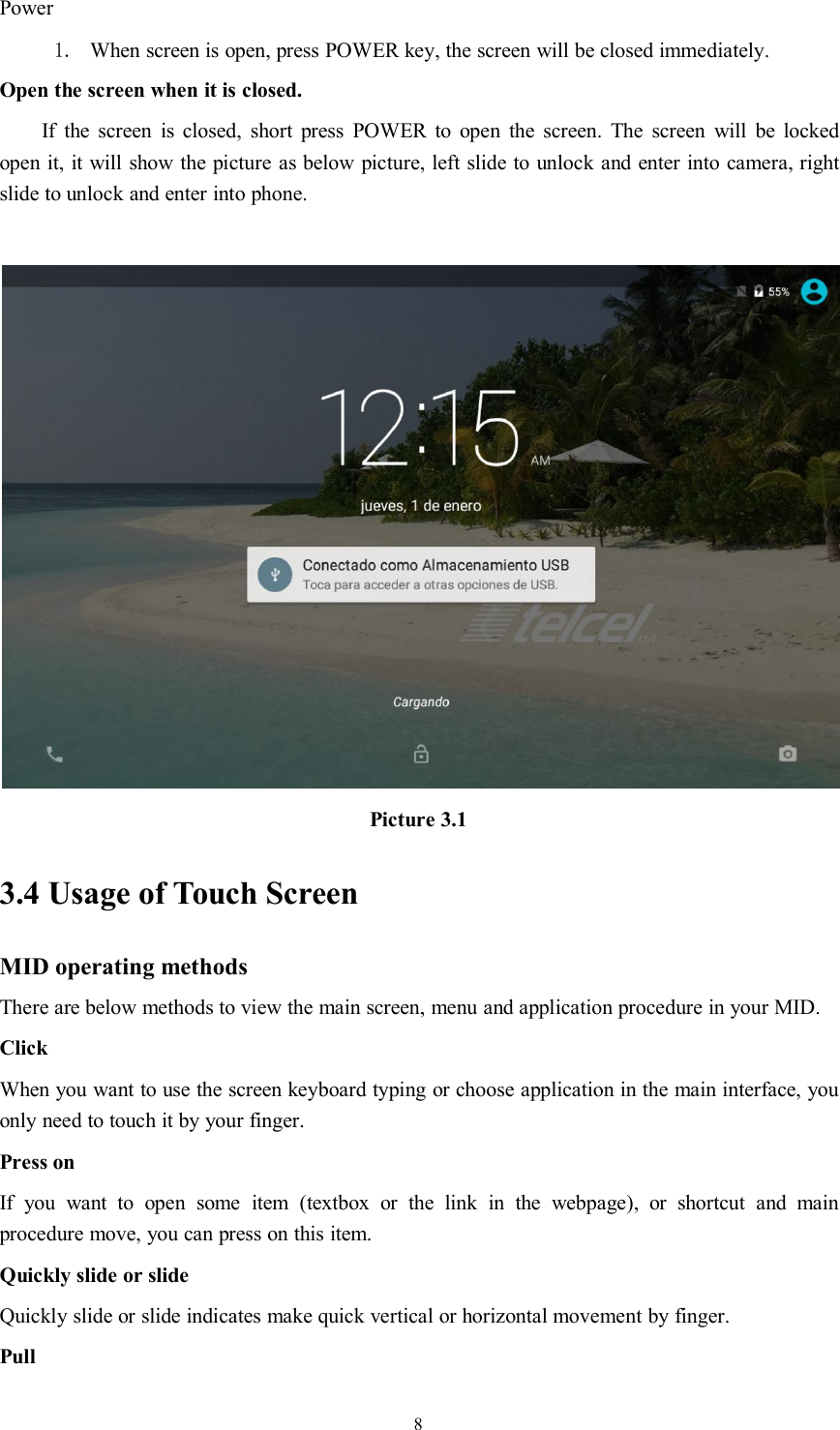 8Power1. When screen is open, press POWER key, the screen will be closed immediately.Open the screen when it is closed.If the screen is closed, short press POWER to open the screen. The screen will be lockedopen it, it will show the picture as below picture, left slide to unlock and enter into camera, rightslide to unlock and enter into phone.Picture 3.13.4 Usage of Touch ScreenMID operating methodsThere are below methods to view the main screen, menu and application procedure in your MID.ClickWhen you want to use the screen keyboard typing or choose application in the main interface, youonly need to touch it by your finger.Press onIf you want to open some item (textbox or the link in the webpage), or shortcut and mainprocedure move, you can press on this item.Quickly slide or slideQuickly slide or slide indicates make quick vertical or horizontal movement by finger.Pull