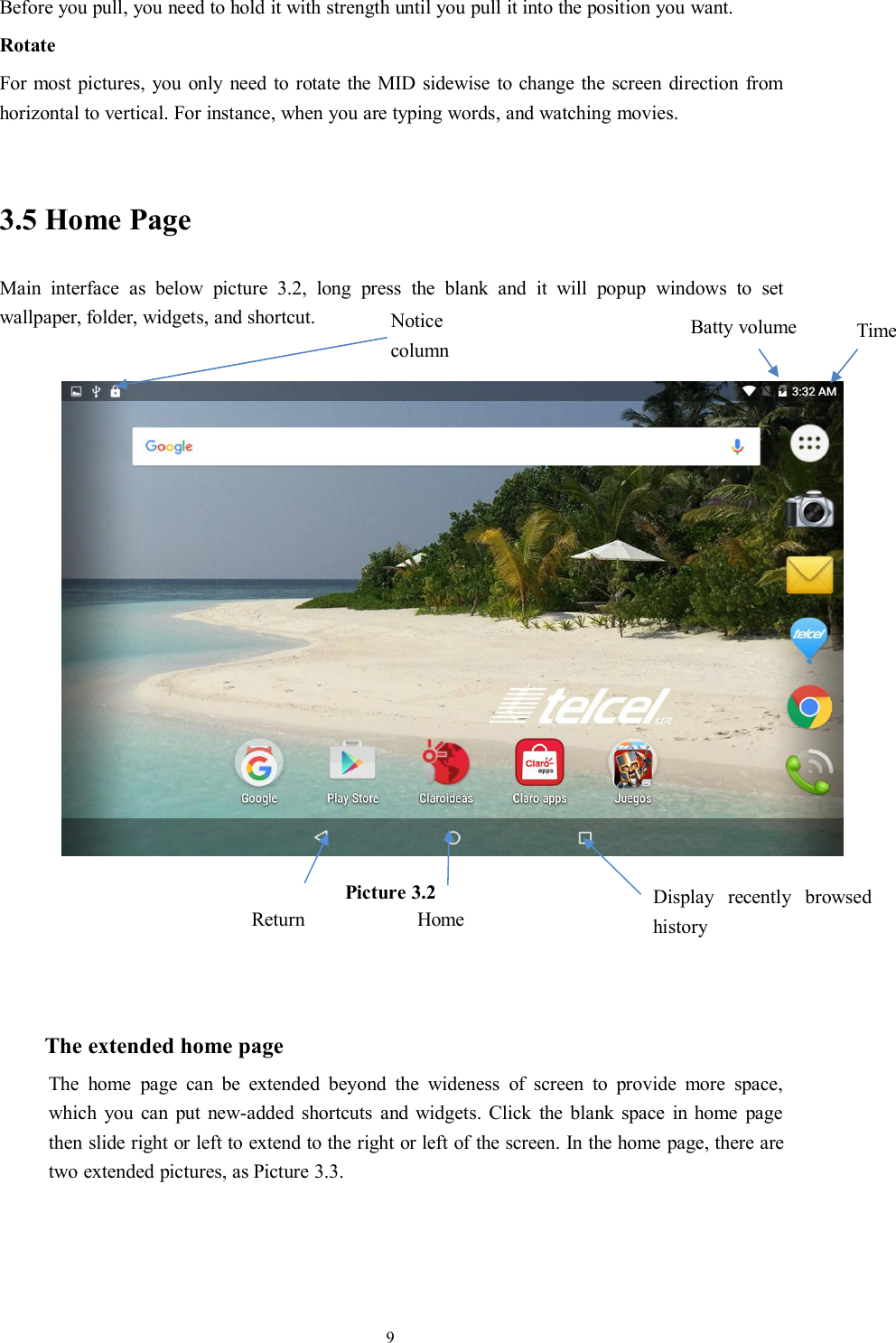 9Before you pull, you need to hold it with strength until you pull it into the position you want.RotateFor most pictures, you only need to rotate the MID sidewise to change the screen direction fromhorizontal to vertical. For instance, when you are typing words, and watching movies.3.5 Home PageMain interface as below picture 3.2, long press the blank and it will popup windows to setwallpaper, folder, widgets, and shortcut.Picture 3.2The extended home pageThe home page can be extended beyond the wideness of screen to provide more space,which you can put new-added shortcuts and widgets. Click the blank space in home pagethen slide right or left to extend to the right or left of the screen. In the home page, there aretwo extended pictures, as Picture 3.3.Display recently browsedhistoryHomeReturnTimeBatty volumeNoticecolumn