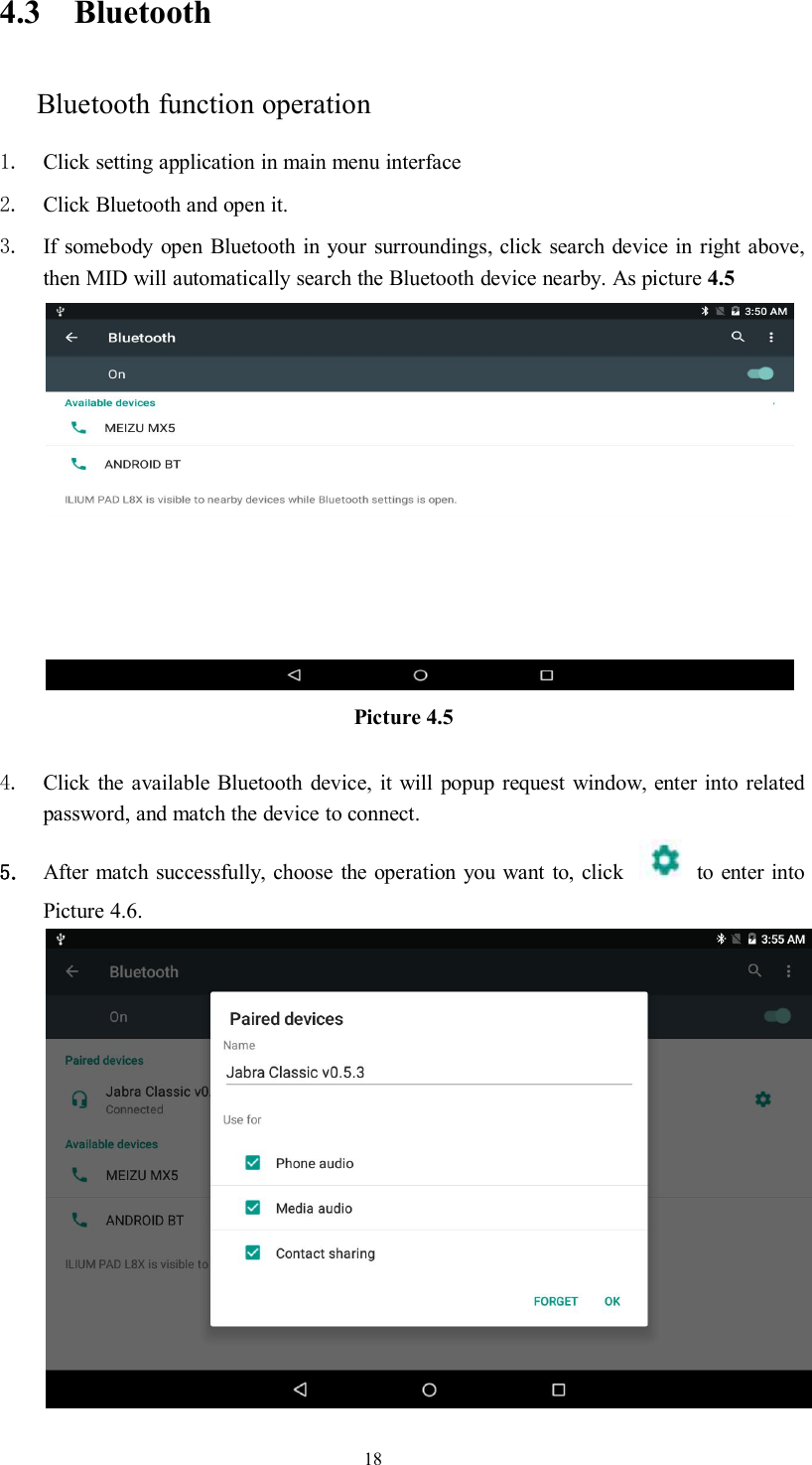 184.3 BluetoothBluetooth function operation1. Click setting application in main menu interface2. Click Bluetooth and open it.3. If somebody open Bluetooth in your surroundings, click search device in right above,then MID will automatically search the Bluetooth device nearby. As picture 4.5Picture 4.54. Click the available Bluetooth device, it will popup request window, enter into relatedpassword, and match the device to connect.5. After match successfully, choose the operation you want to, click to enter intoPicture 4.6.