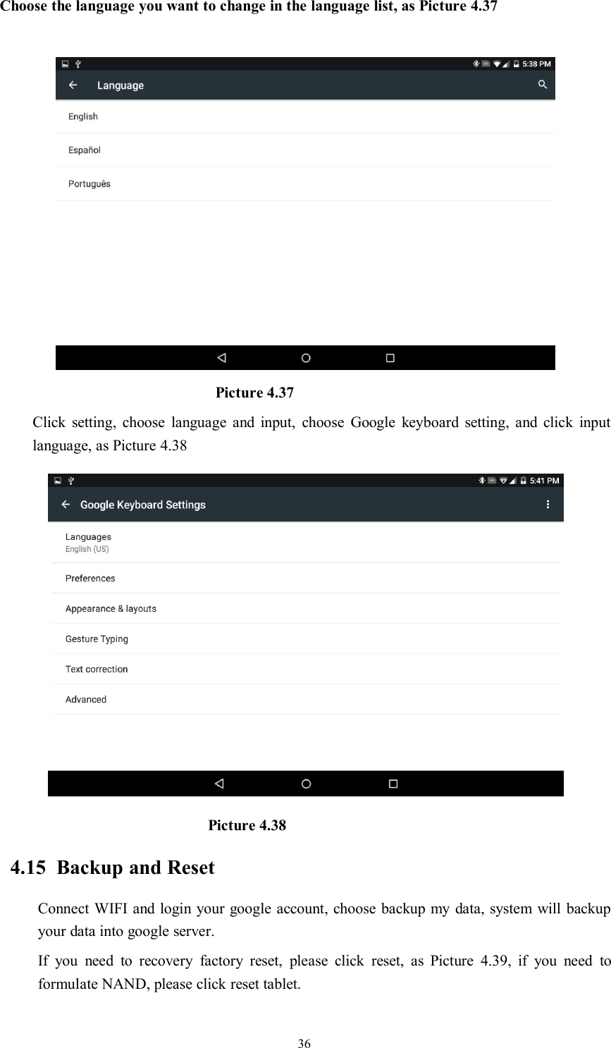 36Choose the language you want to change in the language list, as Picture 4.37Picture 4.37Click setting, choose language and input, choose Google keyboard setting, and click inputlanguage, as Picture 4.38Picture 4.384.15 Backup and ResetConnect WIFI and login your google account, choose backup my data, system will backupyour data into google server.If you need to recovery factory reset, please click reset, as Picture 4.39, if you need toformulate NAND, please click reset tablet.