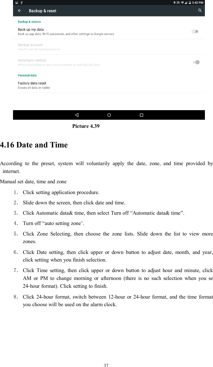37Picture 4.394.16 Date and TimeAccording to the preset, system will voluntarily apply the date, zone, and time provided byinternet.Manual set date, time and zone1． Click setting application procedure.2． Slide down the screen, then click date and time.3． Click Automatic data&amp; time, then select Turn off “Automatic data&amp; time”.4． Turn off “auto setting zone’.5． Click Zone Selecting, then choose the zone lists. Slide down the list to view morezones.6． Click Date setting, then click upper or down button to adjust date, month, and year,click setting when you finish selection.7． Click Time setting, then click upper or down button to adjust hour and minute, clickAM or PM to change morning or afternoon (there is no such selection when you se24-hour format). Click setting to finish.8． Click 24-hour format, switch between 12-hour or 24-hour format, and the time formatyou choose will be used on the alarm clock.