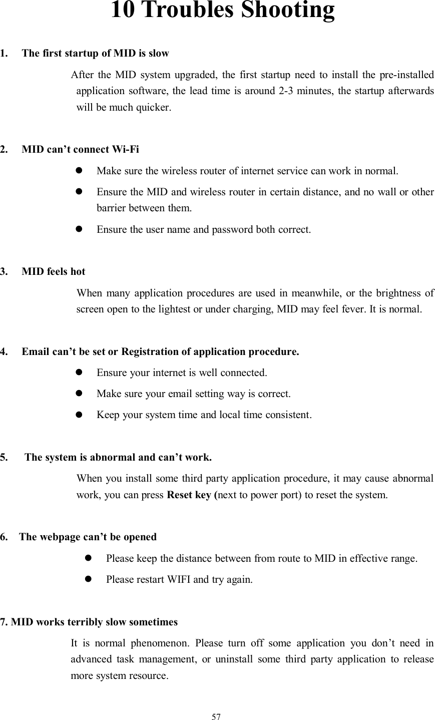 5710 Troubles Shooting1. The first startup of MID is slowAfter the MID system upgraded, the first startup need to install the pre-installedapplication software, the lead time is around 2-3 minutes, the startup afterwardswill be much quicker.2. MID can’t connect Wi-FiMake sure the wireless router of internet service can work in normal.Ensure the MID and wireless router in certain distance, and no wall or otherbarrier between them.Ensure the user name and password both correct.3. MID feels hotWhen many application procedures are used in meanwhile, or the brightness ofscreen open to the lightest or under charging, MID may feel fever. It is normal.4. Email can’t be set or Registration of application procedure.Ensure your internet is well connected.Make sure your email setting way is correct.Keep your system time and local time consistent.5. The system is abnormal and can’t work.When you install some third party application procedure, it may cause abnormalwork, you can press Reset key (next to power port) to reset the system.6. The webpage can’t be openedPlease keep the distance between from route to MID in effective range.Please restart WIFI and try again.7. MID works terribly slow sometimesIt is normal phenomenon. Please turn off some application you don’t need inadvanced task management, or uninstall some third party application to releasemore system resource.