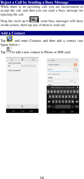 14 Reject a Call by Sending a Busy Message While  there  is  an  incoming  call,  you  are  inconvenient  to accept the call, and then you can send a  busy  message for rejecting the call. Drag the circle up to , some busy messages will show on the screen, short tap any of them to send out.    Add a Contact Tap   and  enter  Contacts  and  then  add  a  contact  (see figure below.) Tap to add a new contact to Phone or SIM card.                