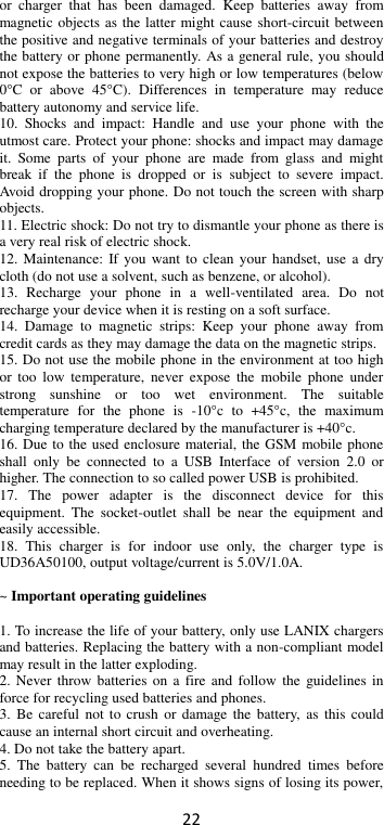 22 or  charger  that  has  been  damaged.  Keep  batteries  away  from magnetic objects as the latter might cause short-circuit between the positive and negative terminals of your batteries and destroy the battery or phone permanently. As a general rule, you should not expose the batteries to very high or low temperatures (below 0°C  or  above  45°C).  Differences  in  temperature  may  reduce battery autonomy and service life. 10.  Shocks  and  impact:  Handle  and  use  your  phone  with  the utmost care. Protect your phone: shocks and impact may damage it.  Some  parts  of  your  phone  are  made  from  glass  and  might break  if  the  phone  is  dropped  or  is  subject  to  severe  impact. Avoid dropping your phone. Do not touch the screen with sharp objects. 11. Electric shock: Do not try to dismantle your phone as there is a very real risk of electric shock. 12. Maintenance: If you want to clean your  handset,  use  a  dry cloth (do not use a solvent, such as benzene, or alcohol). 13.  Recharge  your  phone  in  a  well-ventilated  area.  Do  not recharge your device when it is resting on a soft surface.   14.  Damage  to  magnetic  strips:  Keep  your  phone  away  from credit cards as they may damage the data on the magnetic strips. 15. Do not use the mobile phone in the environment at too high or  too  low  temperature,  never  expose  the  mobile  phone  under strong  sunshine  or  too  wet  environment.  The  suitable temperature  for  the  phone  is  -10°c  to  +45°c,  the  maximum charging temperature declared by the manufacturer is +40°c. 16. Due to the used enclosure material, the GSM mobile phone shall  only  be  connected  to  a  USB  Interface  of  version  2.0  or higher. The connection to so called power USB is prohibited. 17.  The  power  adapter  is  the  disconnect  device  for  this equipment.  The  socket-outlet  shall  be  near  the  equipment  and easily accessible. 18.  This  charger  is  for  indoor  use  only,  the  charger  type  is UD36A50100, output voltage/current is 5.0V/1.0A.  ~ Important operating guidelines    1. To increase the life of your battery, only use LANIX chargers and batteries. Replacing the battery with a non-compliant model may result in the latter exploding.   2. Never throw batteries  on  a  fire  and  follow the  guidelines  in force for recycling used batteries and phones. 3.  Be  careful  not to crush  or  damage  the  battery, as  this could cause an internal short circuit and overheating. 4. Do not take the battery apart. 5.  The  battery  can  be  recharged  several  hundred  times  before needing to be replaced. When it shows signs of losing its power, 