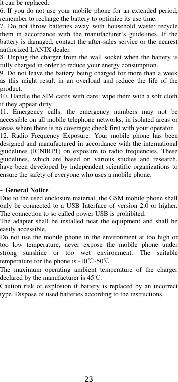 23 it can be replaced. 6. If you do not use your mobile phone for an extended period, remember to recharge the battery to optimize its use time. 7.  Do  not  throw  batteries  away  with  household  waste:  recycle them  in  accordance  with  the  manufacturer’s  guidelines.  If  the battery is damaged, contact the after-sales service or the nearest authorized LANIX dealer. 8. Unplug the charger from the wall  socket when  the battery is fully charged in order to reduce your energy consumption. 9. Do not leave the battery being charged for more than a week as  this  might  result  in  an  overload  and  reduce  the  life  of  the product. 10. Handle the SIM cards with care: wipe them with a soft cloth if they appear dirty. 11.  Emergency  calls:  the  emergency  numbers  may  not  be accessible on all mobile telephone networks, in isolated areas or areas where there is no coverage; check first with your operator. 12.  Radio  Frequency  Exposure:  Your  mobile  phone  has  been designed and manufactured in accordance with the international guidelines  (ICNIRP1)  on  exposure  to  radio  frequencies.  These guidelines,  which  are  based  on  various  studies  and  research, have been developed by independent scientific organizations  to ensure the safety of everyone who uses a mobile phone.  ~ General Notice Due to the used enclosure material, the GSM mobile phone shall only be connected to a USB  Interface of version 2.0 or higher. The connection to so called power USB is prohibited. The  adapter  shall  be  installed  near  the  equipment and  shall  be easily accessible. Do not use the mobile phone in the environment at too high or too  low  temperature,  never  expose  the  mobile  phone  under strong  sunshine  or  too  wet  environment.  The  suitable temperature for the phone is -10℃-50℃. The  maximum  operating  ambient  temperature  of  the  charger declared by the manufacturer is 45℃. Caution risk of explosion if  battery  is replaced  by  an  incorrect type. Dispose of used batteries according to the instructions.  