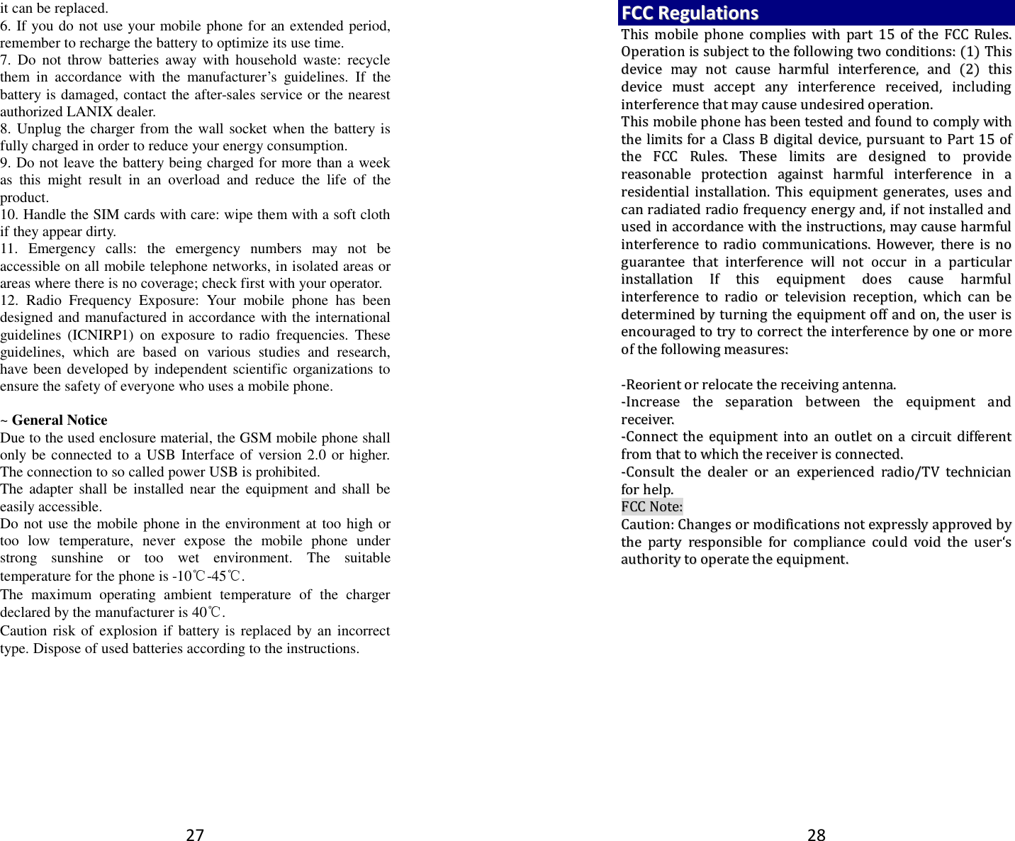 27 it can be replaced. 6. If you do not use your mobile phone for an extended period, remember to recharge the battery to optimize its use time. 7.  Do  not  throw  batteries  away  with  household  waste:  recycle them  in  accordance  with  the  manufacturer’s  guidelines.  If  the battery is damaged, contact the after-sales service or the nearest authorized LANIX dealer. 8. Unplug the charger from the wall socket when the battery is fully charged in order to reduce your energy consumption. 9. Do not leave the battery being charged for more than a week as  this  might  result  in  an  overload  and  reduce  the  life  of  the product. 10. Handle the SIM cards with care: wipe them with a soft cloth if they appear dirty. 11.  Emergency  calls:  the  emergency  numbers  may  not  be accessible on all mobile telephone networks, in isolated areas or areas where there is no coverage; check first with your operator. 12.  Radio  Frequency  Exposure:  Your  mobile  phone  has  been designed and manufactured in accordance with the international guidelines  (ICNIRP1)  on  exposure  to  radio  frequencies.  These guidelines,  which  are  based  on  various  studies  and  research, have been developed by independent scientific organizations to ensure the safety of everyone who uses a mobile phone.  ~ General Notice Due to the used enclosure material, the GSM mobile phone shall only be connected to a USB Interface of version 2.0 or higher. The connection to so called power USB is prohibited. The  adapter shall be  installed  near  the  equipment  and  shall  be easily accessible. Do not use the mobile phone in the environment at too high or too  low  temperature,  never  expose  the  mobile  phone  under strong  sunshine  or  too  wet  environment.  The  suitable temperature for the phone is -10℃-45℃. The  maximum  operating  ambient  temperature  of  the  charger declared by the manufacturer is 40℃. Caution risk of explosion  if battery  is replaced by an incorrect type. Dispose of used batteries according to the instructions. 28 FFCCCC  RReegguullaattiioonnss  TThhiiss  mmoobbiillee  pphhoonnee  ccoommpplliieess  wwiitthh  ppaarrtt  1155  ooff  tthhee  FFCCCC  RRuulleess..  OOppeerraattiioonn  iiss  ssuubbjjeecctt  ttoo  tthhee  ffoolllloowwiinngg  ttwwoo  ccoonnddiittiioonnss::  ((11))  TThhiiss  ddeevviiccee  mmaayy  nnoott  ccaauussee  hhaarrmmffuull  iinntteerrffeerreennccee,,  aanndd  ((22))  tthhiiss  ddeevviiccee  mmuusstt  aacccceepptt  aannyy  iinntteerrffeerreennccee  rreecceeiivveedd,,  iinncclluuddiinngg  iinntteerrffeerreennccee  tthhaatt  mmaayy  ccaauussee  uunnddeessiirreedd  ooppeerraattiioonn..  TThhiiss  mmoobbiillee  pphhoonnee  hhaass  bbeeeenn  tteesstteedd  aanndd  ffoouunndd  ttoo  ccoommppllyy  wwiitthh  tthhee  lliimmiittss  ffoorr  aa  CCllaassss  BB  ddiiggiittaall  ddeevviiccee,,  ppuurrssuuaanntt  ttoo  PPaarrtt  1155  ooff  tthhee  FFCCCC  RRuulleess..  TThheessee  lliimmiittss  aarree  ddeessiiggnneedd  ttoo  pprroovviiddee  rreeaassoonnaabbllee  pprrootteeccttiioonn  aaggaaiinnsstt  hhaarrmmffuull  iinntteerrffeerreennccee  iinn  aa  rreessiiddeennttiiaall  iinnssttaallllaattiioonn..  TThhiiss  eeqquuiippmmeenntt  ggeenneerraatteess,,  uusseess  aanndd  ccaann  rraaddiiaatteedd  rraaddiioo  ffrreeqquueennccyy  eenneerrggyy  aanndd,,  iiff  nnoott  iinnssttaalllleedd  aanndd  uusseedd  iinn  aaccccoorrddaannccee  wwiitthh  tthhee  iinnssttrruuccttiioonnss,,  mmaayy  ccaauussee  hhaarrmmffuull  iinntteerrffeerreennccee  ttoo  rraaddiioo  ccoommmmuunniiccaattiioonnss..  HHoowweevveerr,,  tthheerree  iiss  nnoo  gguuaarraanntteeee  tthhaatt  iinntteerrffeerreennccee  wwiillll  nnoott  ooccccuurr  iinn  aa  ppaarrttiiccuullaarr  iinnssttaallllaattiioonn  IIff  tthhiiss  eeqquuiippmmeenntt  ddooeess  ccaauussee  hhaarrmmffuull  iinntteerrffeerreennccee  ttoo  rraaddiioo  oorr  tteelleevviissiioonn  rreecceeppttiioonn,,  wwhhiicchh  ccaann  bbee  ddeetteerrmmiinneedd  bbyy  ttuurrnniinngg  tthhee  eeqquuiippmmeenntt  ooffff  aanndd  oonn,,  tthhee  uusseerr  iiss  eennccoouurraaggeedd  ttoo  ttrryy  ttoo  ccoorrrreecctt  tthhee  iinntteerrffeerreennccee  bbyy  oonnee  oorr  mmoorree  ooff  tthhee  ffoolllloowwiinngg  mmeeaassuurreess::    --RReeoorriieenntt  oorr  rreellooccaattee  tthhee  rreecceeiivviinngg  aanntteennnnaa..  --IInnccrreeaassee  tthhee  sseeppaarraattiioonn  bbeettwweeeenn  tthhee  eeqquuiippmmeenntt  aanndd  rreecceeiivveerr..  --CCoonnnneecctt  tthhee  eeqquuiippmmeenntt  iinnttoo  aann  oouuttlleett  oonn  aa  cciirrccuuiitt  ddiiffffeerreenntt  ffrroomm  tthhaatt  ttoo  wwhhiicchh  tthhee  rreecceeiivveerr  iiss  ccoonnnneecctteedd..  --CCoonnssuulltt  tthhee  ddeeaalleerr  oorr  aann  eexxppeerriieenncceedd  rraaddiioo//TTVV  tteecchhnniicciiaann  ffoorr  hheellpp..  FFCCCC  NNoottee::  CCaauuttiioonn::  CChhaannggeess  oorr  mmooddiiffiiccaattiioonnss  nnoott  eexxpprreessssllyy  aapppprroovveedd  bbyy  tthhee  ppaarrttyy  rreessppoonnssiibbllee  ffoorr  ccoommpplliiaannccee  ccoouulldd  vvooiidd  tthhee  uusseerr‘‘ss  aauutthhoorriittyy  ttoo  ooppeerraattee  tthhee  eeqquuiippmmeenntt..   