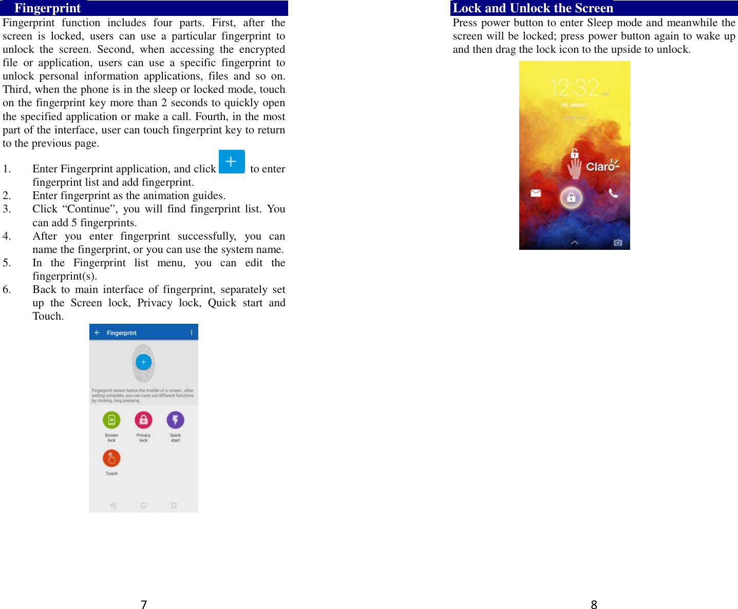 7    Fingerprint   Fingerprint  function  includes  four  parts.  First,  after  the screen  is  locked,  users  can  use  a  particular  fingerprint  to unlock  the  screen.  Second,  when  accessing  the  encrypted file  or  application,  users  can  use  a  specific  fingerprint  to unlock  personal  information  applications,  files  and  so  on. Third, when the phone is in the sleep or locked mode, touch on the fingerprint key more than 2 seconds to quickly open the specified application or make a call. Fourth, in the most part of the interface, user can touch fingerprint key to return to the previous page.   1. Enter Fingerprint application, and click   to enter fingerprint list and add fingerprint.   2. Enter fingerprint as the animation guides. 3. Click  “Continue”,  you will  find fingerprint list. You can add 5 fingerprints. 4. After  you  enter  fingerprint  successfully,  you  can name the fingerprint, or you can use the system name. 5. In  the  Fingerprint  list  menu,  you  can  edit  the fingerprint(s).   6. Back  to  main  interface  of  fingerprint,  separately  set up  the  Screen  lock,  Privacy  lock,  Quick  start  and Touch.                                                                                                                                                                       8 Lock and Unlock the Screen Press power button to enter Sleep mode and meanwhile the screen will be locked; press power button again to wake up and then drag the lock icon to the upside to unlock.       