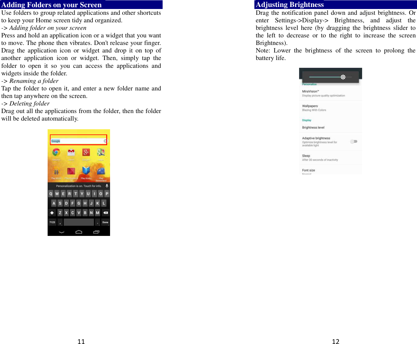 11 Adding Folders on your Screen   Use folders to group related applications and other shortcuts to keep your Home screen tidy and organized.   -&gt; Adding folder on your screen Press and hold an application icon or a widget that you want to move. The phone then vibrates. Don&apos;t release your finger. Drag  the  application  icon  or  widget  and  drop  it  on  top  of another  application  icon  or  widget.  Then,  simply  tap  the folder  to  open  it  so  you  can  access  the  applications  and widgets inside the folder. -&gt; Renaming a folder   Tap the folder to open it, and enter a new folder name and then tap anywhere on the screen.   -&gt; Deleting folder Drag out all the applications from the folder, then the folder will be deleted automatically.      12 Adjusting Brightness Drag the notification panel down and adjust brightness. Or enter  Settings-&gt;Display-&gt;  Brightness,  and  adjust  the brightness  level  here  (by  dragging  the  brightness  slider  to the  left  to  decrease  or  to  the  right  to  increase  the  screen Brightness). Note:  Lower  the  brightness  of  the  screen  to  prolong  the battery life.    