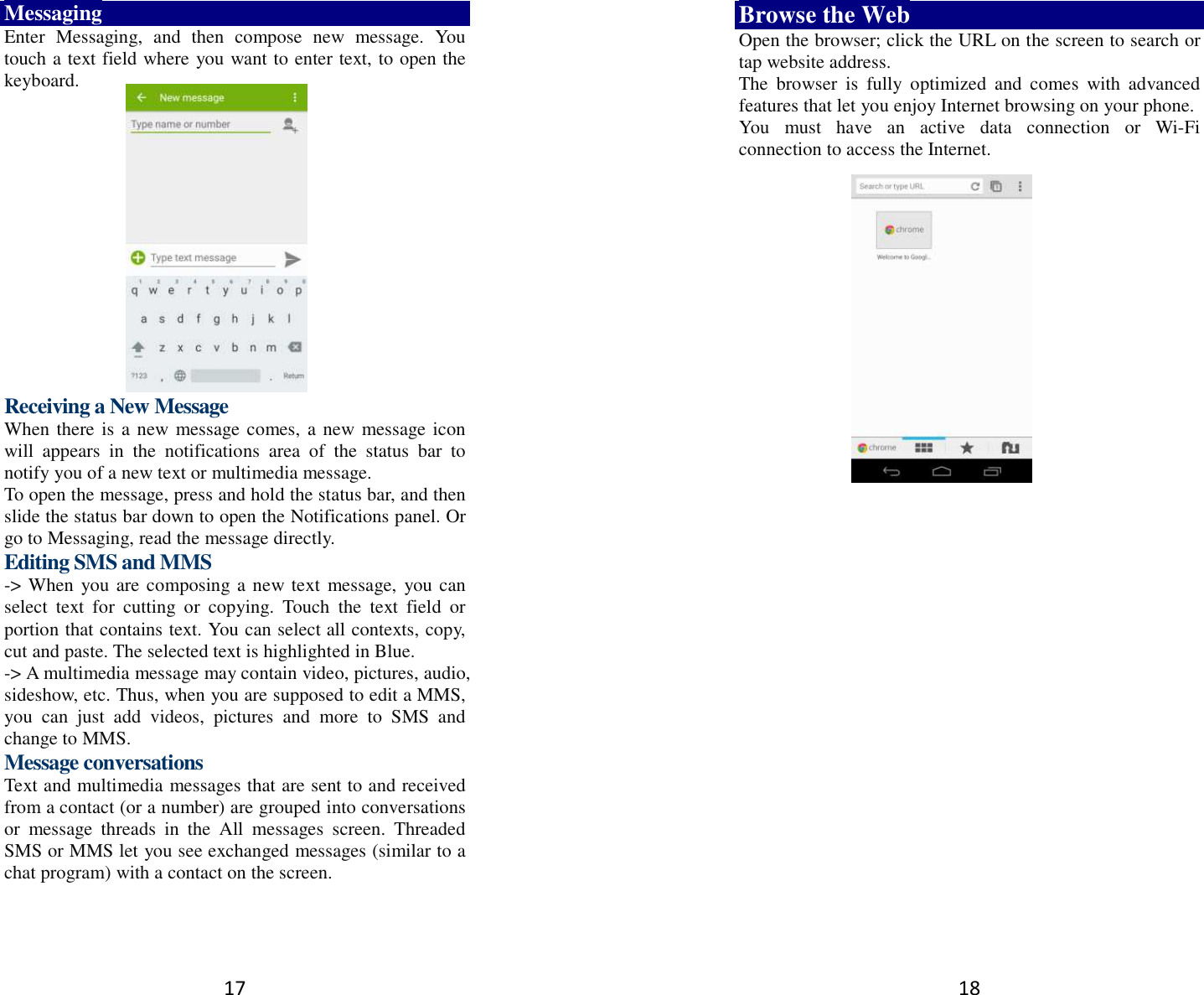 17 Messaging Enter  Messaging,  and  then  compose  new  message.  You touch a text field where you want to enter text, to open the keyboard.        Receiving a New Message   When there is a new message comes, a new message icon will  appears  in  the  notifications  area  of  the  status  bar  to notify you of a new text or multimedia message.   To open the message, press and hold the status bar, and then slide the status bar down to open the Notifications panel. Or go to Messaging, read the message directly. Editing SMS and MMS -&gt; When you are composing a new text  message,  you can select  text  for  cutting  or  copying.  Touch  the  text  field  or portion that contains text. You can select all contexts, copy, cut and paste. The selected text is highlighted in Blue. -&gt; A multimedia message may contain video, pictures, audio, sideshow, etc. Thus, when you are supposed to edit a MMS, you  can  just  add  videos,  pictures  and  more  to  SMS  and change to MMS. Message conversations   Text and multimedia messages that are sent to and received from a contact (or a number) are grouped into conversations or  message  threads  in  the  All  messages  screen.  Threaded SMS or MMS let you see exchanged messages (similar to a chat program) with a contact on the screen.   18 Browse the Web Open the browser; click the URL on the screen to search or tap website address.   The  browser  is  fully  optimized  and  comes  with  advanced features that let you enjoy Internet browsing on your phone.   You  must  have  an  active  data  connection  or  Wi-Fi connection to access the Internet.         