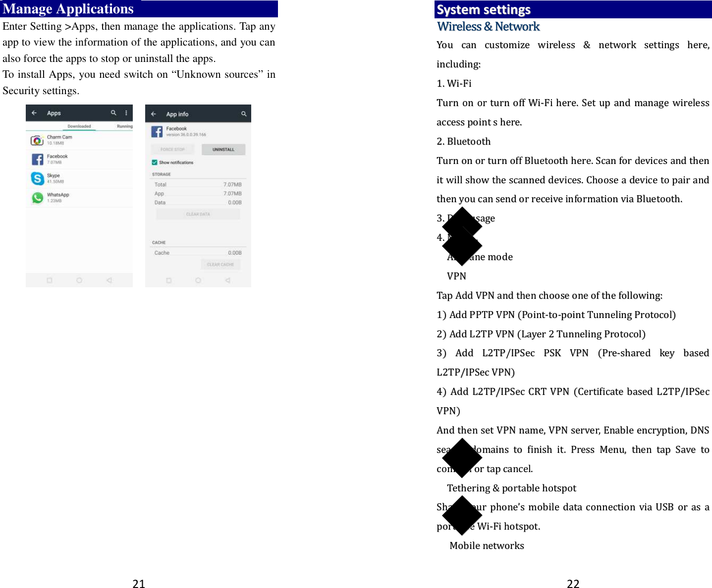 21 Manage Applications   Enter Setting &gt;Apps, then manage the applications. Tap any app to view the information of the applications, and you can also force the apps to stop or uninstall the apps.   To install Apps, you need switch on “Unknown sources” in Security settings.        22 SSyysstteemm  sseettttiinnggss  WWiirreelleessss  &amp;&amp;  NNeettwwoorrkk  YYoouu  ccaann  ccuussttoommiizzee  wwiirreelleessss  &amp;&amp;  nneettwwoorrkk  sseettttiinnggss  hheerree,,  iinncclluuddiinngg::  11..  WWii--FFii  TTuurrnn  oonn  oorr  ttuurrnn  ooffff  WWii--FFii  hheerree..  SSeett  uupp  aanndd  mmaannaaggee  wwiirreelleessss  aacccceessss  ppooiinntt  ss  hheerree..    22..  BBlluueettooootthh  TTuurrnn  oonn  oorr  ttuurrnn  ooffff  BBlluueettooootthh  hheerree..  SSccaann  ffoorr  ddeevviicceess  aanndd  tthheenn  iitt  wwiillll  sshhooww  tthhee  ssccaannnneedd  ddeevviicceess..  CChhoooossee  aa  ddeevviiccee  ttoo  ppaaiirr  aanndd  tthheenn  yyoouu  ccaann  sseenndd  oorr  rreecceeiivvee  iinnffoorrmmaattiioonn  vviiaa  BBlluueettooootthh..    33..  DDaattaa  uussaaggee  44..  MMoorree……  ◆◆AAiirrppllaannee  mmooddee  ◆◆VVPPNN    TTaapp  AAdddd  VVPPNN  aanndd  tthheenn  cchhoooossee  oonnee  ooff  tthhee  ffoolllloowwiinngg::  11))  AAdddd  PPPPTTPP  VVPPNN  ((PPooiinntt--ttoo--ppooiinntt  TTuunnnneelliinngg  PPrroottooccooll))  22))  AAdddd  LL22TTPP  VVPPNN  ((LLaayyeerr  22  TTuunnnneelliinngg  PPrroottooccooll))  33))  AAdddd  LL22TTPP//IIPPSSeecc  PPSSKK  VVPPNN  ((PPrree--sshhaarreedd  kkeeyy  bbaasseedd  LL22TTPP//IIPPSSeecc  VVPPNN))  44))  AAdddd  LL22TTPP//IIPPSSeecc  CCRRTT  VVPPNN  ((CCeerrttiiffiiccaattee  bbaasseedd  LL22TTPP//IIPPSSeecc  VVPPNN))  AAnndd  tthheenn  sseett  VVPPNN  nnaammee,,  VVPPNN  sseerrvveerr,,  EEnnaabbllee  eennccrryyppttiioonn,,  DDNNSS  sseeaarrcchh  ddoommaaiinnss  ttoo  ffiinniisshh  iitt..  PPrreessss  MMeennuu,,  tthheenn  ttaapp  SSaavvee  ttoo  ccoonnffiirrmm  oorr  ttaapp  ccaanncceell..  ◆◆TTeetthheerriinngg  &amp;&amp;  ppoorrttaabbllee  hhoottssppoott  SShhaarree  yyoouurr  pphhoonnee’’ss  mmoobbiillee  ddaattaa  ccoonnnneeccttiioonn  vviiaa  UUSSBB  oorr  aass  aa  ppoorrttaabbllee  WWii--FFii  hhoottssppoott..  ◆◆  MMoobbiillee  nneettwwoorrkkss  