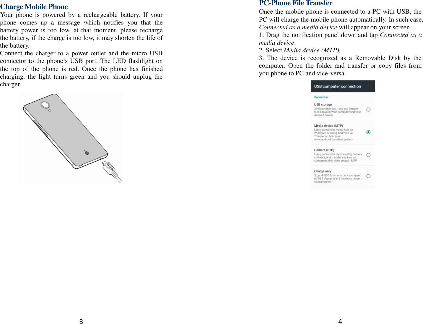 3  Charge Mobile Phone Your  phone  is  powered  by  a  rechargeable  battery.  If  your phone  comes  up  a  message  which  notifies  you  that  the battery  power  is  too  low,  at  that  moment,  please  recharge the battery, if the charge is too low, it may shorten the life of the battery. Connect  the  charger  to  a  power outlet and  the micro USB connector to the phone’s USB port. The LED flashlight on the  top  of  the  phone  is  red.  Once  the  phone  has  finished charging,  the  light  turns  green  and  you  should  unplug  the charger.             4   PC-Phone File Transfer Once the mobile phone is connected to a PC with USB, the PC will charge the mobile phone automatically. In such case, Connected as a media device will appear on your screen.   1. Drag the notification panel down and tap Connected as a media device. 2. Select Media device (MTP). 3.  The  device  is  recognized  as  a  Removable  Disk  by  the computer.  Open  the  folder and  transfer  or  copy  files  from you phone to PC and vice-versa.   
