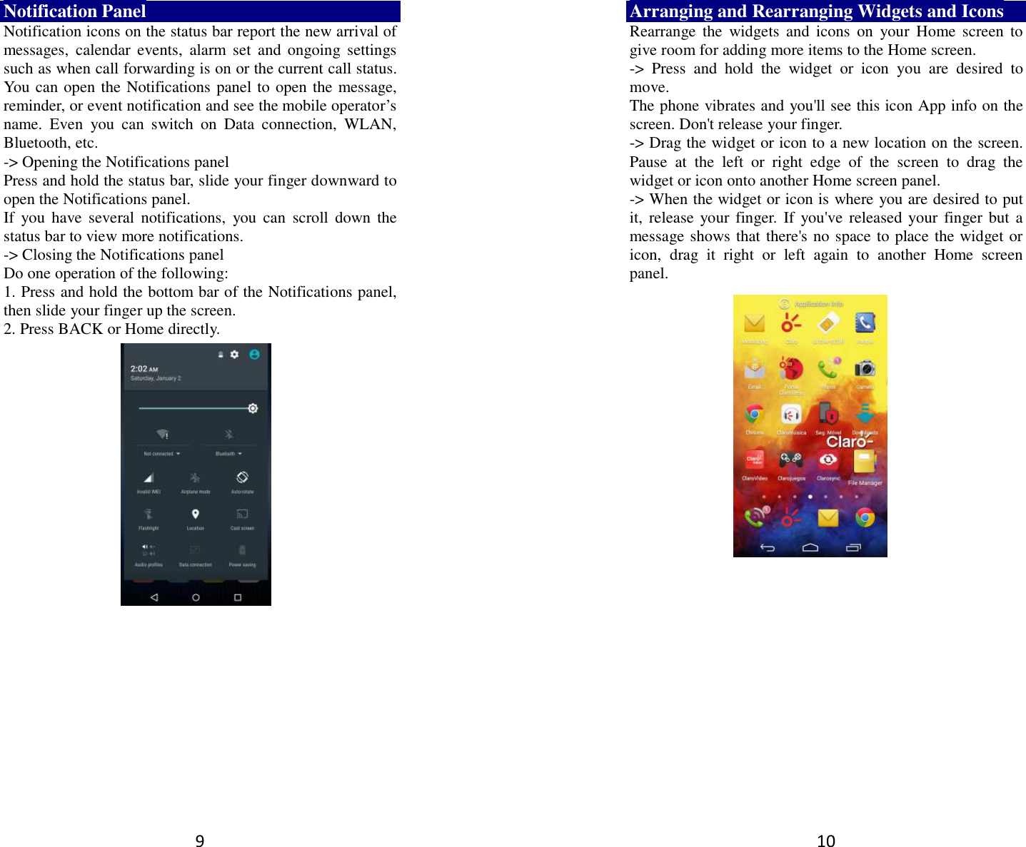 9 Notification Panel Notification icons on the status bar report the new arrival of messages,  calendar  events,  alarm  set  and ongoing  settings such as when call forwarding is on or the current call status. You can open the Notifications panel to open the message, reminder, or event notification and see the mobile operator’s name.  Even  you  can  switch  on  Data  connection,  WLAN, Bluetooth, etc. -&gt; Opening the Notifications panel   Press and hold the status bar, slide your finger downward to open the Notifications panel.   If  you  have  several  notifications,  you can  scroll  down the status bar to view more notifications.   -&gt; Closing the Notifications panel   Do one operation of the following:   1. Press and hold the bottom bar of the Notifications panel, then slide your finger up the screen.   2. Press BACK or Home directly.  10 Arranging and Rearranging Widgets and Icons Rearrange the  widgets  and  icons  on  your  Home  screen  to give room for adding more items to the Home screen.   -&gt;  Press  and  hold  the  widget  or  icon  you  are  desired  to move.   The phone vibrates and you&apos;ll see this icon App info on the screen. Don&apos;t release your finger.   -&gt; Drag the widget or icon to a new location on the screen. Pause  at  the  left  or  right  edge  of  the  screen  to  drag  the widget or icon onto another Home screen panel.   -&gt; When the widget or icon is where you are desired to put it,  release your finger.  If  you&apos;ve  released your finger but a message shows that there&apos;s no space to place the widget or icon,  drag  it  right  or  left  again  to  another  Home  screen panel.      