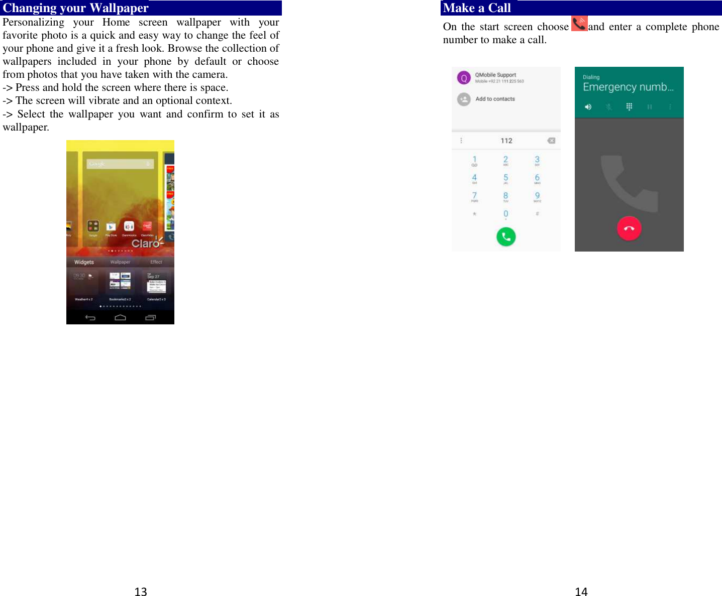 13 Changing your Wallpaper Personalizing  your  Home  screen  wallpaper  with  your favorite photo is a quick and easy way to change the feel of your phone and give it a fresh look. Browse the collection of wallpapers  included  in  your  phone  by  default  or  choose from photos that you have taken with the camera.   -&gt; Press and hold the screen where there is space. -&gt; The screen will vibrate and an optional context.         -&gt;  Select  the  wallpaper  you  want  and  confirm to  set  it  as wallpaper.  14 Make a Call   On the start screen choose and  enter a complete phone number to make a call.                  