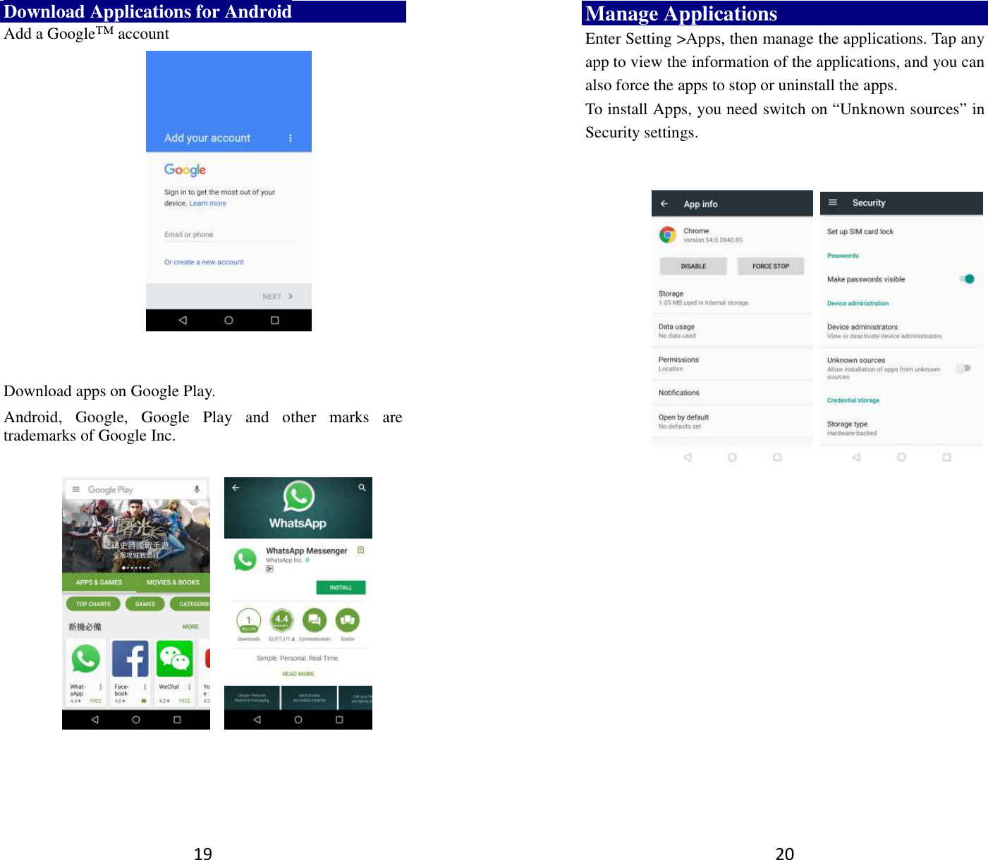 19 Download Applications for Android Add a Google™ account      Download apps on Google Play. Android,  Google,  Google  Play  and  other  marks  are trademarks of Google Inc.                20 Manage Applications   Enter Setting &gt;Apps, then manage the applications. Tap any app to view the information of the applications, and you can also force the apps to stop or uninstall the apps.   To install Apps, you need switch on “Unknown sources” in Security settings.            