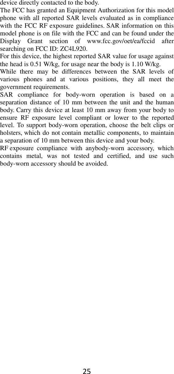 25 device directly contacted to the body.   The FCC has granted an Equipment Authorization for this model phone with all reported SAR levels evaluated as in compliance with the FCC RF exposure guidelines. SAR information on this model phone is on file with the FCC and can be found under the Display  Grant  section  of  www.fcc.gov/oet/ea/fccid  after searching on FCC ID: ZC4L920. For this device, the highest reported SAR value for usage against the head is 0.51 W/kg, for usage near the body is 1.10 W/kg. While  there  may  be  differences  between  the  SAR  levels  of various  phones  and  at  various  positions,  they  all  meet  the government requirements. SAR  compliance  for  body-worn  operation  is  based  on  a separation distance  of 10  mm  between  the unit and  the  human body. Carry this device at least 10 mm away from your body to ensure  RF  exposure  level  compliant  or  lower  to  the  reported level. To support body-worn operation, choose the belt clips or holsters, which do not contain metallic components, to maintain a separation of 10 mm between this device and your body.   RF exposure  compliance  with  anybody-worn  accessory,  which contains  metal,  was  not  tested  and  certified,  and  use  such body-worn accessory should be avoided.  