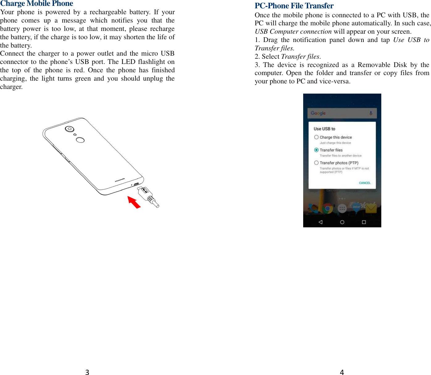 3 Charge Mobile Phone Your  phone  is  powered  by  a  rechargeable  battery.  If  your phone  comes  up  a  message  which  notifies  you  that  the battery power  is  too  low,  at  that  moment,  please  recharge the battery, if the charge is too low, it may shorten the life of the battery. Connect the charger to a power outlet and the micro USB connector to the phone’s USB port. The LED flashlight on the  top  of  the  phone  is  red.  Once  the  phone  has  finished charging,  the  light  turns  green and  you  should  unplug the charger.         4 PC-Phone File Transfer Once the mobile phone is connected to a PC with USB, the PC will charge the mobile phone automatically. In such case, USB Computer connection will appear on your screen.   1.  Drag  the  notification  panel  down  and  tap  Use  USB  to Transfer files. 2. Select Transfer files. 3.  The  device  is  recognized  as  a  Removable  Disk  by  the computer. Open  the  folder and  transfer or copy  files from your phone to PC and vice-versa.   