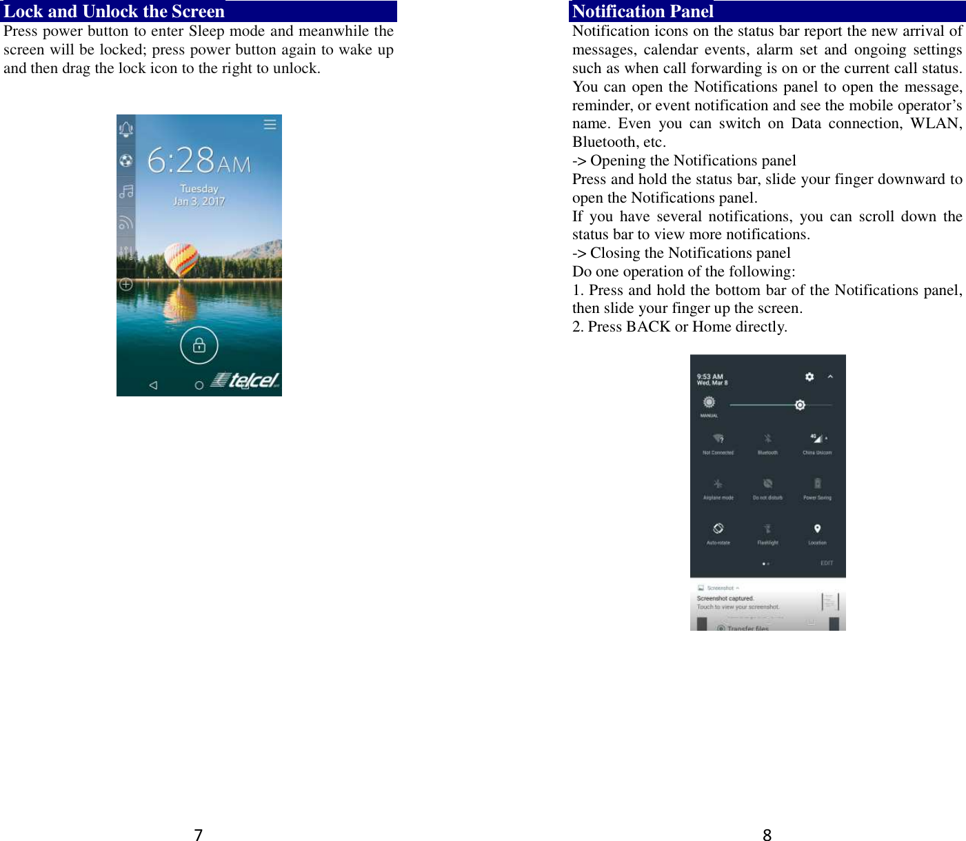 7 Lock and Unlock the Screen Press power button to enter Sleep mode and meanwhile the screen will be locked; press power button again to wake up and then drag the lock icon to the right to unlock.         8 Notification Panel Notification icons on the status bar report the new arrival of messages,  calendar  events,  alarm  set  and  ongoing  settings such as when call forwarding is on or the current call status. You can open the Notifications panel to open the message, reminder, or event notification and see the mobile operator’s name.  Even  you  can  switch  on  Data  connection,  WLAN, Bluetooth, etc. -&gt; Opening the Notifications panel   Press and hold the status bar, slide your finger downward to open the Notifications panel.   If you  have  several notifications,  you  can scroll down  the status bar to view more notifications.   -&gt; Closing the Notifications panel   Do one operation of the following:   1. Press and hold the bottom bar of the Notifications panel, then slide your finger up the screen.   2. Press BACK or Home directly.   