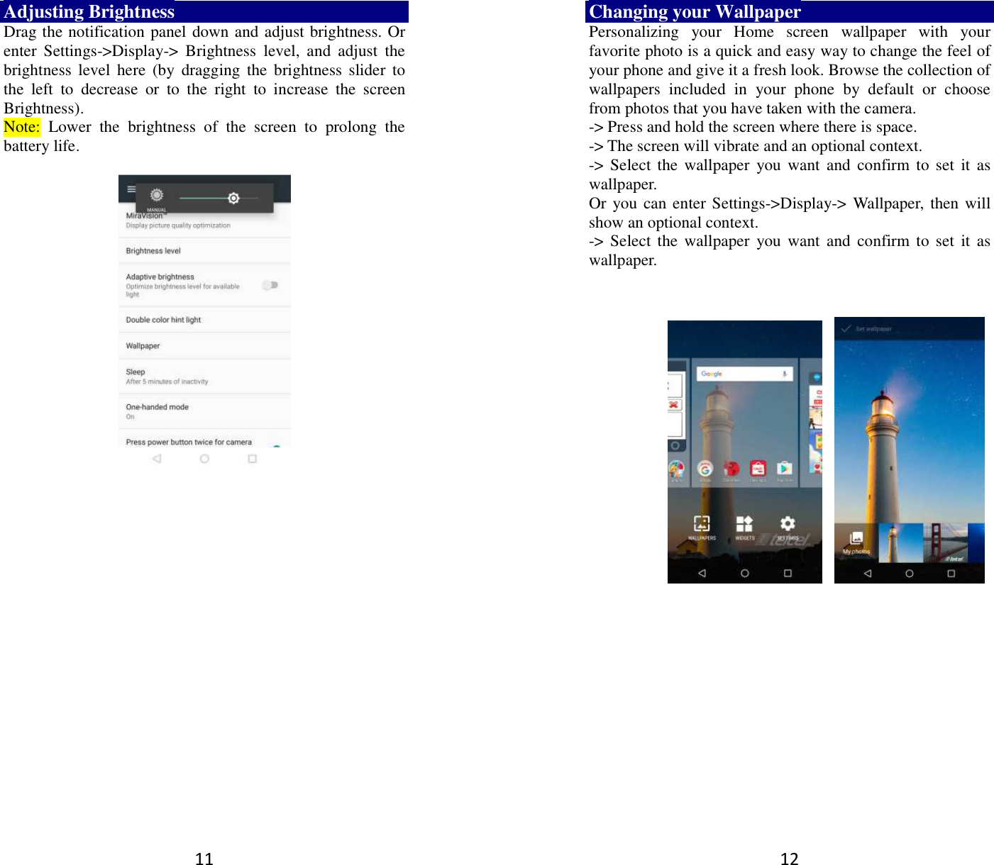 11 Adjusting Brightness Drag the notification panel down and adjust brightness. Or enter  Settings-&gt;Display-&gt;  Brightness  level,  and  adjust  the brightness  level  here  (by  dragging the  brightness  slider to the  left  to  decrease  or  to  the  right  to  increase  the  screen Brightness). Note:  Lower  the  brightness  of  the  screen  to  prolong  the battery life.     12 Changing your Wallpaper Personalizing  your  Home  screen  wallpaper  with  your favorite photo is a quick and easy way to change the feel of your phone and give it a fresh look. Browse the collection of wallpapers  included  in  your  phone  by  default  or  choose from photos that you have taken with the camera.   -&gt; Press and hold the screen where there is space. -&gt; The screen will vibrate and an optional context.         -&gt; Select the  wallpaper  you  want  and  confirm  to set it  as wallpaper. Or you can enter Settings-&gt;Display-&gt;  Wallpaper,  then will show an optional context.         -&gt; Select the  wallpaper  you  want  and  confirm  to set it  as wallpaper.          